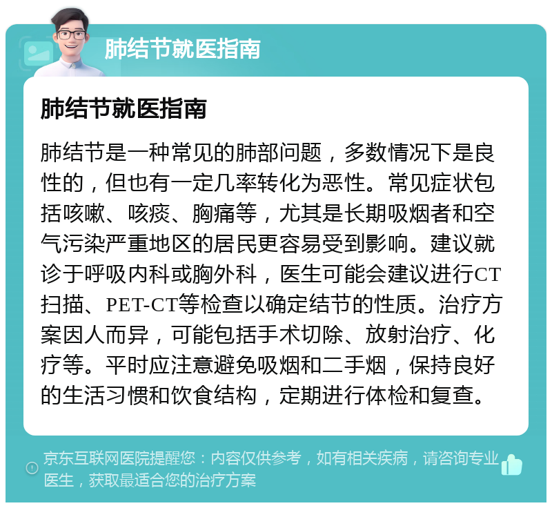 肺结节就医指南 肺结节就医指南 肺结节是一种常见的肺部问题，多数情况下是良性的，但也有一定几率转化为恶性。常见症状包括咳嗽、咳痰、胸痛等，尤其是长期吸烟者和空气污染严重地区的居民更容易受到影响。建议就诊于呼吸内科或胸外科，医生可能会建议进行CT扫描、PET-CT等检查以确定结节的性质。治疗方案因人而异，可能包括手术切除、放射治疗、化疗等。平时应注意避免吸烟和二手烟，保持良好的生活习惯和饮食结构，定期进行体检和复查。