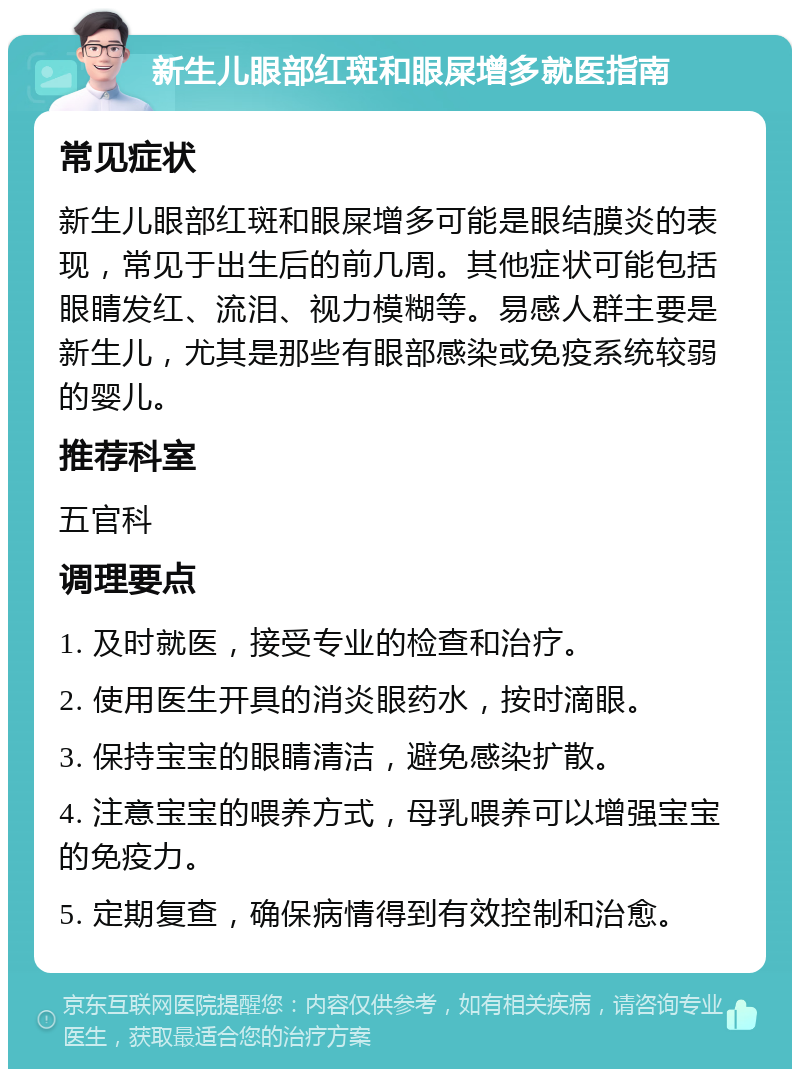 新生儿眼部红斑和眼屎增多就医指南 常见症状 新生儿眼部红斑和眼屎增多可能是眼结膜炎的表现，常见于出生后的前几周。其他症状可能包括眼睛发红、流泪、视力模糊等。易感人群主要是新生儿，尤其是那些有眼部感染或免疫系统较弱的婴儿。 推荐科室 五官科 调理要点 1. 及时就医，接受专业的检查和治疗。 2. 使用医生开具的消炎眼药水，按时滴眼。 3. 保持宝宝的眼睛清洁，避免感染扩散。 4. 注意宝宝的喂养方式，母乳喂养可以增强宝宝的免疫力。 5. 定期复查，确保病情得到有效控制和治愈。