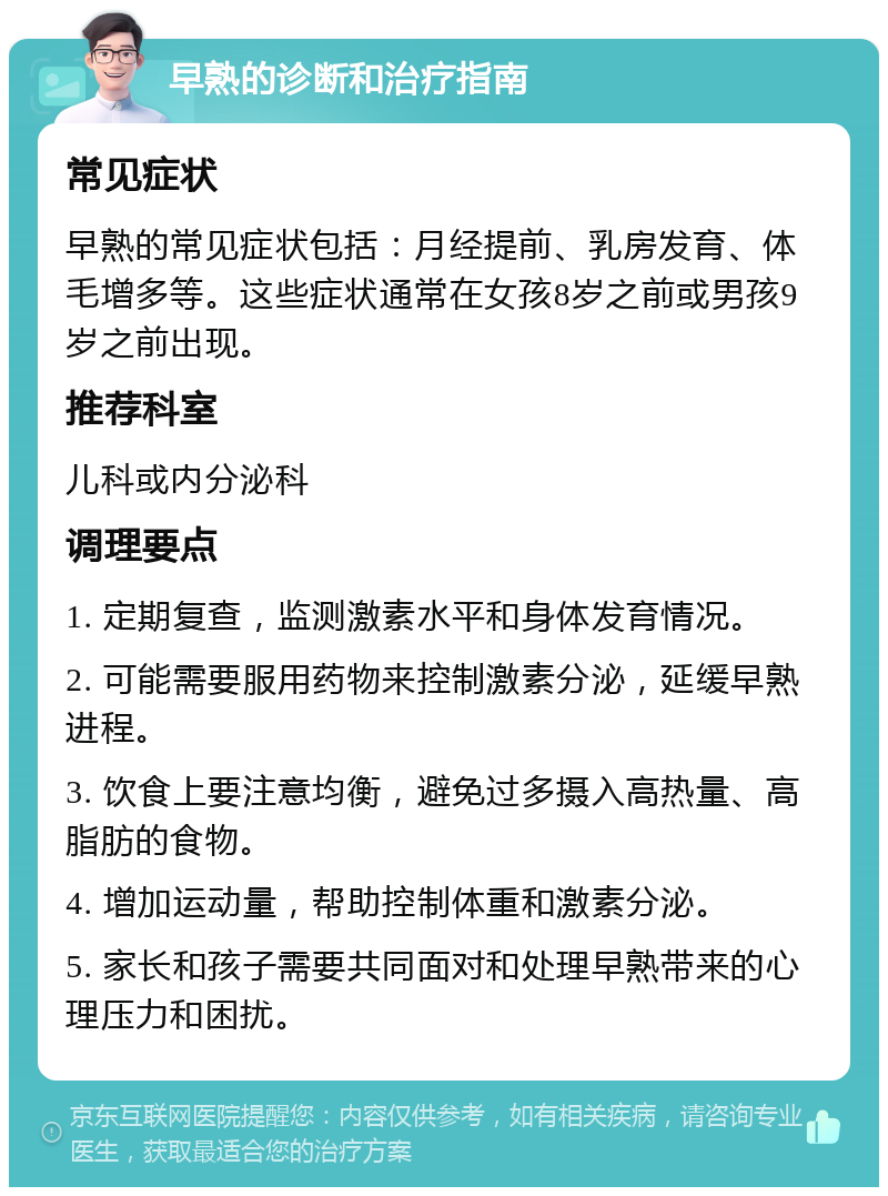 早熟的诊断和治疗指南 常见症状 早熟的常见症状包括：月经提前、乳房发育、体毛增多等。这些症状通常在女孩8岁之前或男孩9岁之前出现。 推荐科室 儿科或内分泌科 调理要点 1. 定期复查，监测激素水平和身体发育情况。 2. 可能需要服用药物来控制激素分泌，延缓早熟进程。 3. 饮食上要注意均衡，避免过多摄入高热量、高脂肪的食物。 4. 增加运动量，帮助控制体重和激素分泌。 5. 家长和孩子需要共同面对和处理早熟带来的心理压力和困扰。