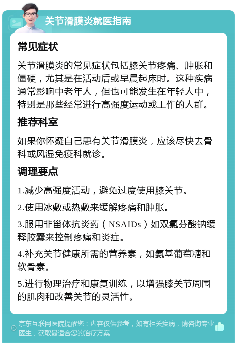 关节滑膜炎就医指南 常见症状 关节滑膜炎的常见症状包括膝关节疼痛、肿胀和僵硬，尤其是在活动后或早晨起床时。这种疾病通常影响中老年人，但也可能发生在年轻人中，特别是那些经常进行高强度运动或工作的人群。 推荐科室 如果你怀疑自己患有关节滑膜炎，应该尽快去骨科或风湿免疫科就诊。 调理要点 1.减少高强度活动，避免过度使用膝关节。 2.使用冰敷或热敷来缓解疼痛和肿胀。 3.服用非甾体抗炎药（NSAIDs）如双氯芬酸钠缓释胶囊来控制疼痛和炎症。 4.补充关节健康所需的营养素，如氨基葡萄糖和软骨素。 5.进行物理治疗和康复训练，以增强膝关节周围的肌肉和改善关节的灵活性。