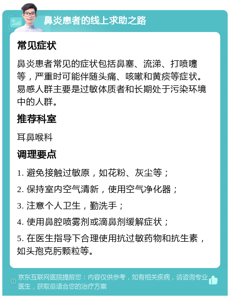 鼻炎患者的线上求助之路 常见症状 鼻炎患者常见的症状包括鼻塞、流涕、打喷嚏等，严重时可能伴随头痛、咳嗽和黄痰等症状。易感人群主要是过敏体质者和长期处于污染环境中的人群。 推荐科室 耳鼻喉科 调理要点 1. 避免接触过敏原，如花粉、灰尘等； 2. 保持室内空气清新，使用空气净化器； 3. 注意个人卫生，勤洗手； 4. 使用鼻腔喷雾剂或滴鼻剂缓解症状； 5. 在医生指导下合理使用抗过敏药物和抗生素，如头孢克肟颗粒等。