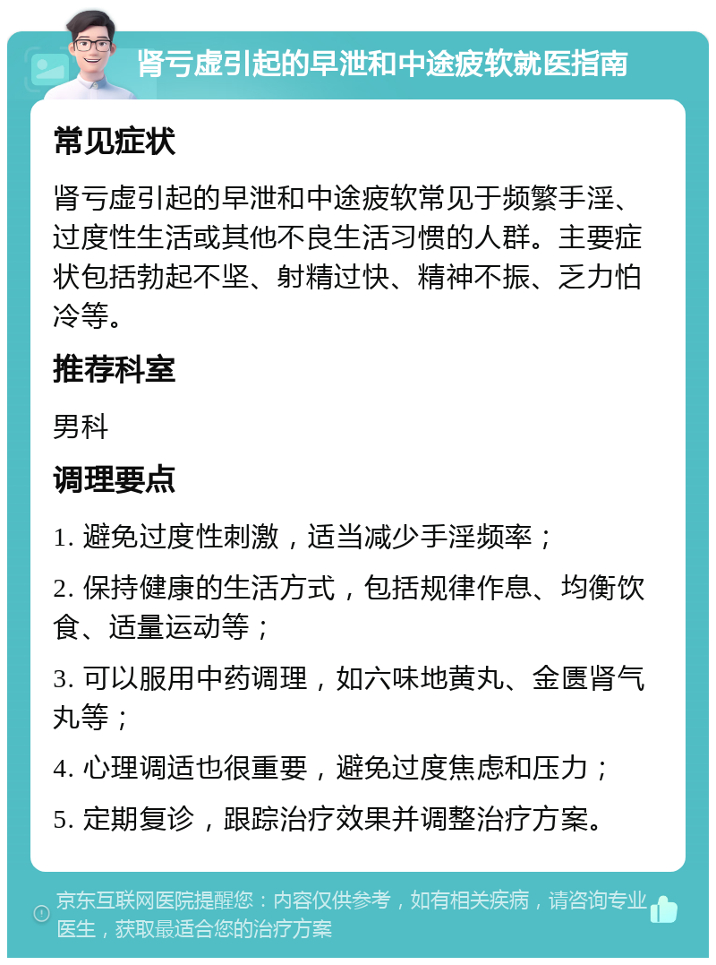 肾亏虚引起的早泄和中途疲软就医指南 常见症状 肾亏虚引起的早泄和中途疲软常见于频繁手淫、过度性生活或其他不良生活习惯的人群。主要症状包括勃起不坚、射精过快、精神不振、乏力怕冷等。 推荐科室 男科 调理要点 1. 避免过度性刺激，适当减少手淫频率； 2. 保持健康的生活方式，包括规律作息、均衡饮食、适量运动等； 3. 可以服用中药调理，如六味地黄丸、金匮肾气丸等； 4. 心理调适也很重要，避免过度焦虑和压力； 5. 定期复诊，跟踪治疗效果并调整治疗方案。