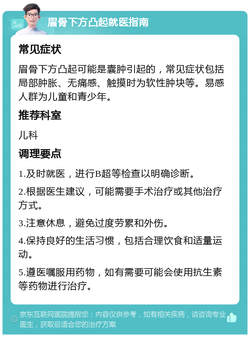 眉骨下方凸起就医指南 常见症状 眉骨下方凸起可能是囊肿引起的，常见症状包括局部肿胀、无痛感、触摸时为软性肿块等。易感人群为儿童和青少年。 推荐科室 儿科 调理要点 1.及时就医，进行B超等检查以明确诊断。 2.根据医生建议，可能需要手术治疗或其他治疗方式。 3.注意休息，避免过度劳累和外伤。 4.保持良好的生活习惯，包括合理饮食和适量运动。 5.遵医嘱服用药物，如有需要可能会使用抗生素等药物进行治疗。