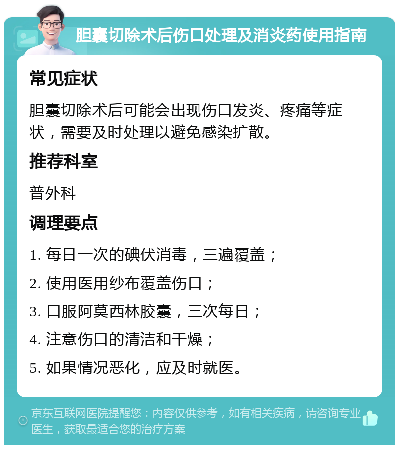 胆囊切除术后伤口处理及消炎药使用指南 常见症状 胆囊切除术后可能会出现伤口发炎、疼痛等症状，需要及时处理以避免感染扩散。 推荐科室 普外科 调理要点 1. 每日一次的碘伏消毒，三遍覆盖； 2. 使用医用纱布覆盖伤口； 3. 口服阿莫西林胶囊，三次每日； 4. 注意伤口的清洁和干燥； 5. 如果情况恶化，应及时就医。