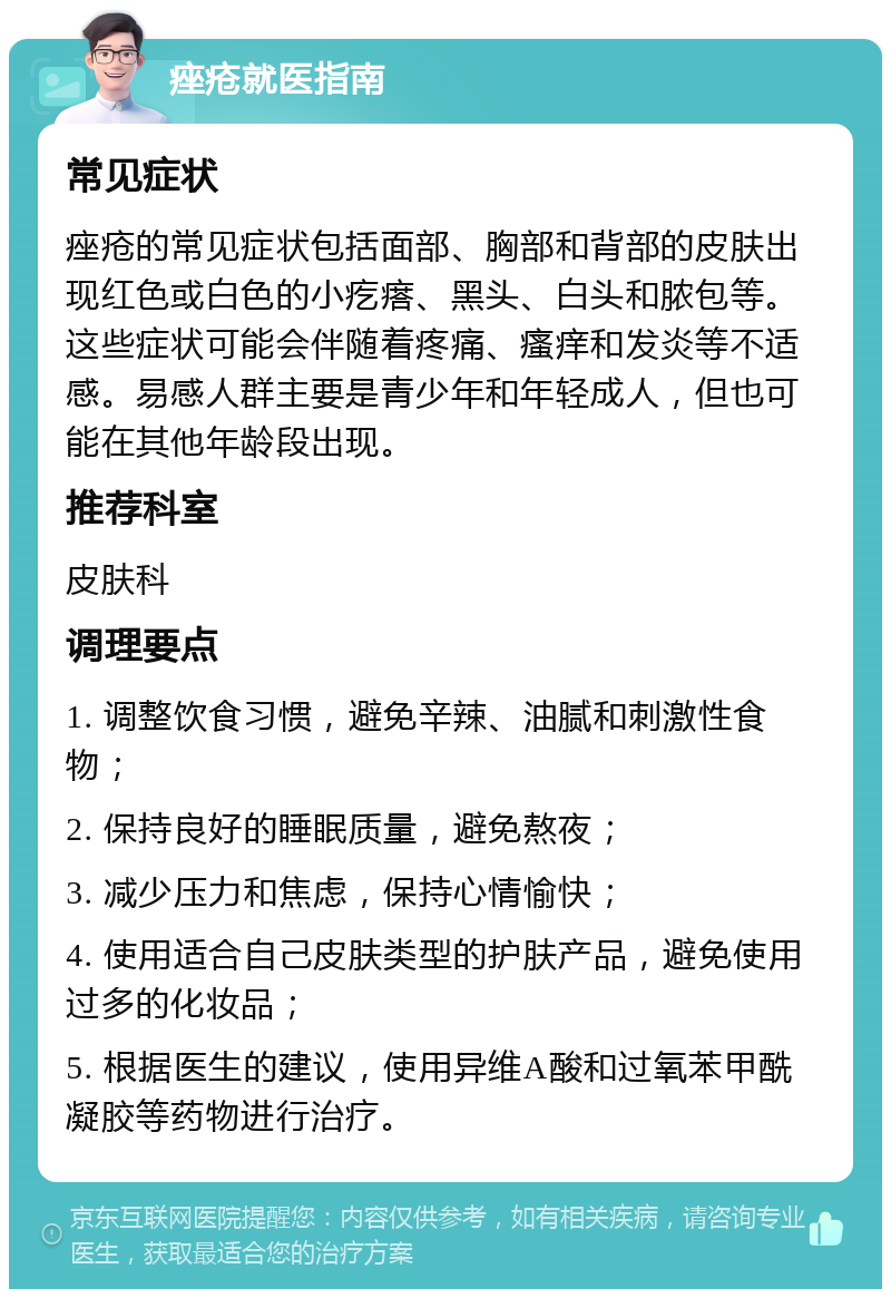 痤疮就医指南 常见症状 痤疮的常见症状包括面部、胸部和背部的皮肤出现红色或白色的小疙瘩、黑头、白头和脓包等。这些症状可能会伴随着疼痛、瘙痒和发炎等不适感。易感人群主要是青少年和年轻成人，但也可能在其他年龄段出现。 推荐科室 皮肤科 调理要点 1. 调整饮食习惯，避免辛辣、油腻和刺激性食物； 2. 保持良好的睡眠质量，避免熬夜； 3. 减少压力和焦虑，保持心情愉快； 4. 使用适合自己皮肤类型的护肤产品，避免使用过多的化妆品； 5. 根据医生的建议，使用异维A酸和过氧苯甲酰凝胶等药物进行治疗。