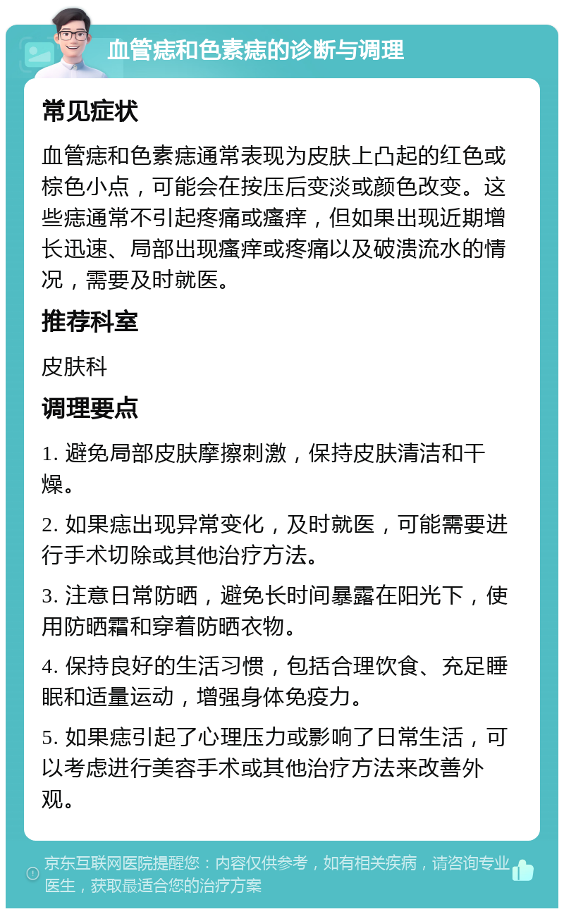 血管痣和色素痣的诊断与调理 常见症状 血管痣和色素痣通常表现为皮肤上凸起的红色或棕色小点，可能会在按压后变淡或颜色改变。这些痣通常不引起疼痛或瘙痒，但如果出现近期增长迅速、局部出现瘙痒或疼痛以及破溃流水的情况，需要及时就医。 推荐科室 皮肤科 调理要点 1. 避免局部皮肤摩擦刺激，保持皮肤清洁和干燥。 2. 如果痣出现异常变化，及时就医，可能需要进行手术切除或其他治疗方法。 3. 注意日常防晒，避免长时间暴露在阳光下，使用防晒霜和穿着防晒衣物。 4. 保持良好的生活习惯，包括合理饮食、充足睡眠和适量运动，增强身体免疫力。 5. 如果痣引起了心理压力或影响了日常生活，可以考虑进行美容手术或其他治疗方法来改善外观。