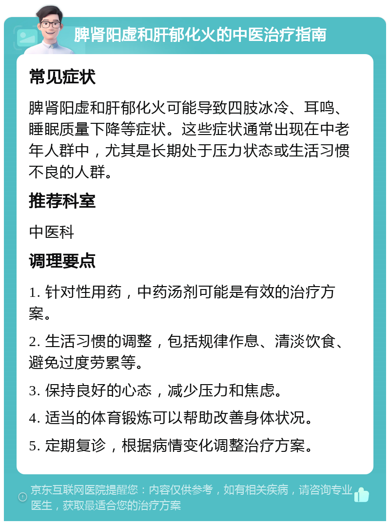 脾肾阳虚和肝郁化火的中医治疗指南 常见症状 脾肾阳虚和肝郁化火可能导致四肢冰冷、耳鸣、睡眠质量下降等症状。这些症状通常出现在中老年人群中，尤其是长期处于压力状态或生活习惯不良的人群。 推荐科室 中医科 调理要点 1. 针对性用药，中药汤剂可能是有效的治疗方案。 2. 生活习惯的调整，包括规律作息、清淡饮食、避免过度劳累等。 3. 保持良好的心态，减少压力和焦虑。 4. 适当的体育锻炼可以帮助改善身体状况。 5. 定期复诊，根据病情变化调整治疗方案。