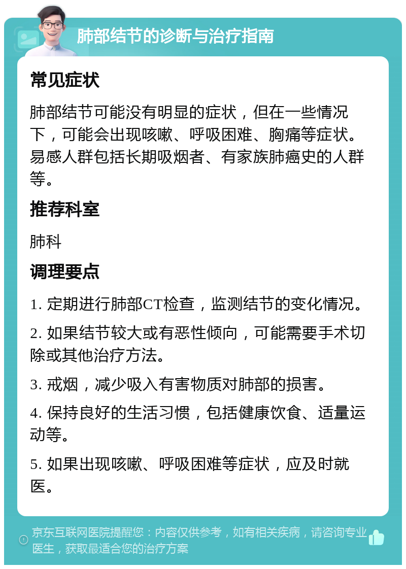 肺部结节的诊断与治疗指南 常见症状 肺部结节可能没有明显的症状，但在一些情况下，可能会出现咳嗽、呼吸困难、胸痛等症状。易感人群包括长期吸烟者、有家族肺癌史的人群等。 推荐科室 肺科 调理要点 1. 定期进行肺部CT检查，监测结节的变化情况。 2. 如果结节较大或有恶性倾向，可能需要手术切除或其他治疗方法。 3. 戒烟，减少吸入有害物质对肺部的损害。 4. 保持良好的生活习惯，包括健康饮食、适量运动等。 5. 如果出现咳嗽、呼吸困难等症状，应及时就医。