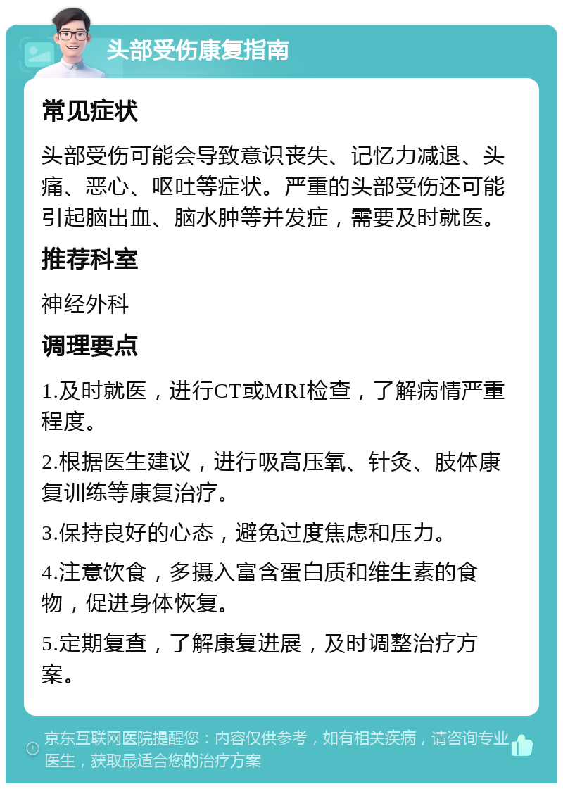 头部受伤康复指南 常见症状 头部受伤可能会导致意识丧失、记忆力减退、头痛、恶心、呕吐等症状。严重的头部受伤还可能引起脑出血、脑水肿等并发症，需要及时就医。 推荐科室 神经外科 调理要点 1.及时就医，进行CT或MRI检查，了解病情严重程度。 2.根据医生建议，进行吸高压氧、针灸、肢体康复训练等康复治疗。 3.保持良好的心态，避免过度焦虑和压力。 4.注意饮食，多摄入富含蛋白质和维生素的食物，促进身体恢复。 5.定期复查，了解康复进展，及时调整治疗方案。