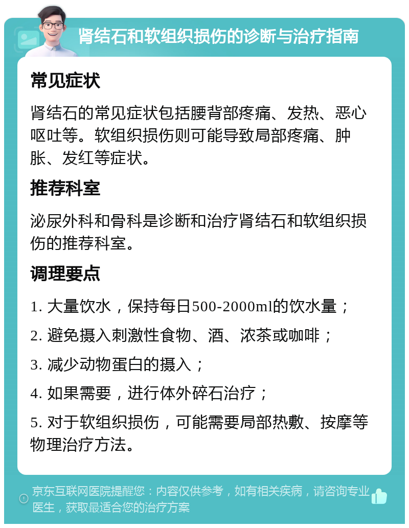 肾结石和软组织损伤的诊断与治疗指南 常见症状 肾结石的常见症状包括腰背部疼痛、发热、恶心呕吐等。软组织损伤则可能导致局部疼痛、肿胀、发红等症状。 推荐科室 泌尿外科和骨科是诊断和治疗肾结石和软组织损伤的推荐科室。 调理要点 1. 大量饮水，保持每日500-2000ml的饮水量； 2. 避免摄入刺激性食物、酒、浓茶或咖啡； 3. 减少动物蛋白的摄入； 4. 如果需要，进行体外碎石治疗； 5. 对于软组织损伤，可能需要局部热敷、按摩等物理治疗方法。