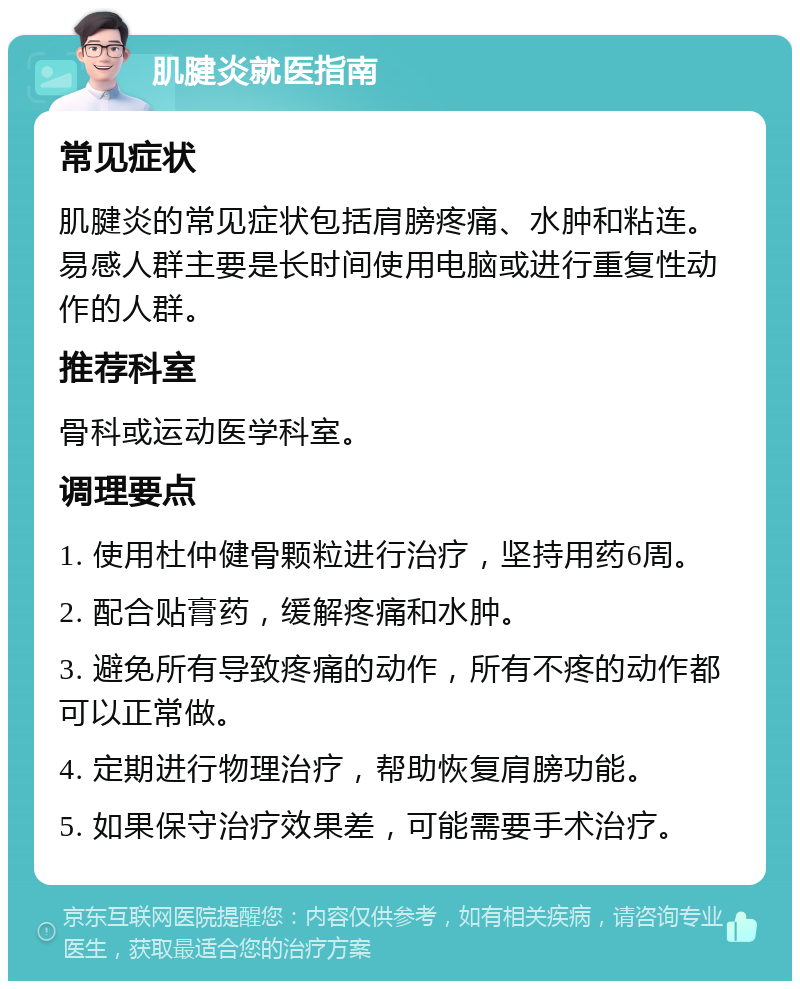 肌腱炎就医指南 常见症状 肌腱炎的常见症状包括肩膀疼痛、水肿和粘连。易感人群主要是长时间使用电脑或进行重复性动作的人群。 推荐科室 骨科或运动医学科室。 调理要点 1. 使用杜仲健骨颗粒进行治疗，坚持用药6周。 2. 配合贴膏药，缓解疼痛和水肿。 3. 避免所有导致疼痛的动作，所有不疼的动作都可以正常做。 4. 定期进行物理治疗，帮助恢复肩膀功能。 5. 如果保守治疗效果差，可能需要手术治疗。