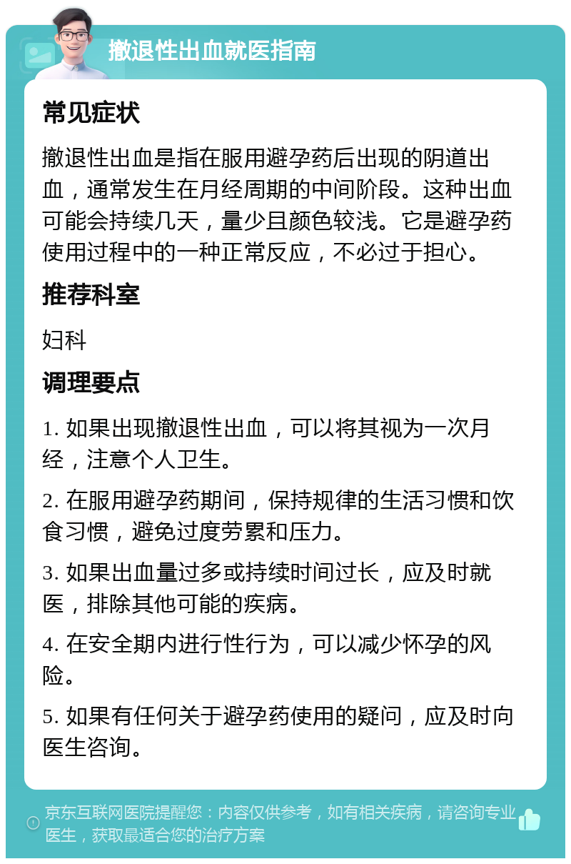 撤退性出血就医指南 常见症状 撤退性出血是指在服用避孕药后出现的阴道出血，通常发生在月经周期的中间阶段。这种出血可能会持续几天，量少且颜色较浅。它是避孕药使用过程中的一种正常反应，不必过于担心。 推荐科室 妇科 调理要点 1. 如果出现撤退性出血，可以将其视为一次月经，注意个人卫生。 2. 在服用避孕药期间，保持规律的生活习惯和饮食习惯，避免过度劳累和压力。 3. 如果出血量过多或持续时间过长，应及时就医，排除其他可能的疾病。 4. 在安全期内进行性行为，可以减少怀孕的风险。 5. 如果有任何关于避孕药使用的疑问，应及时向医生咨询。