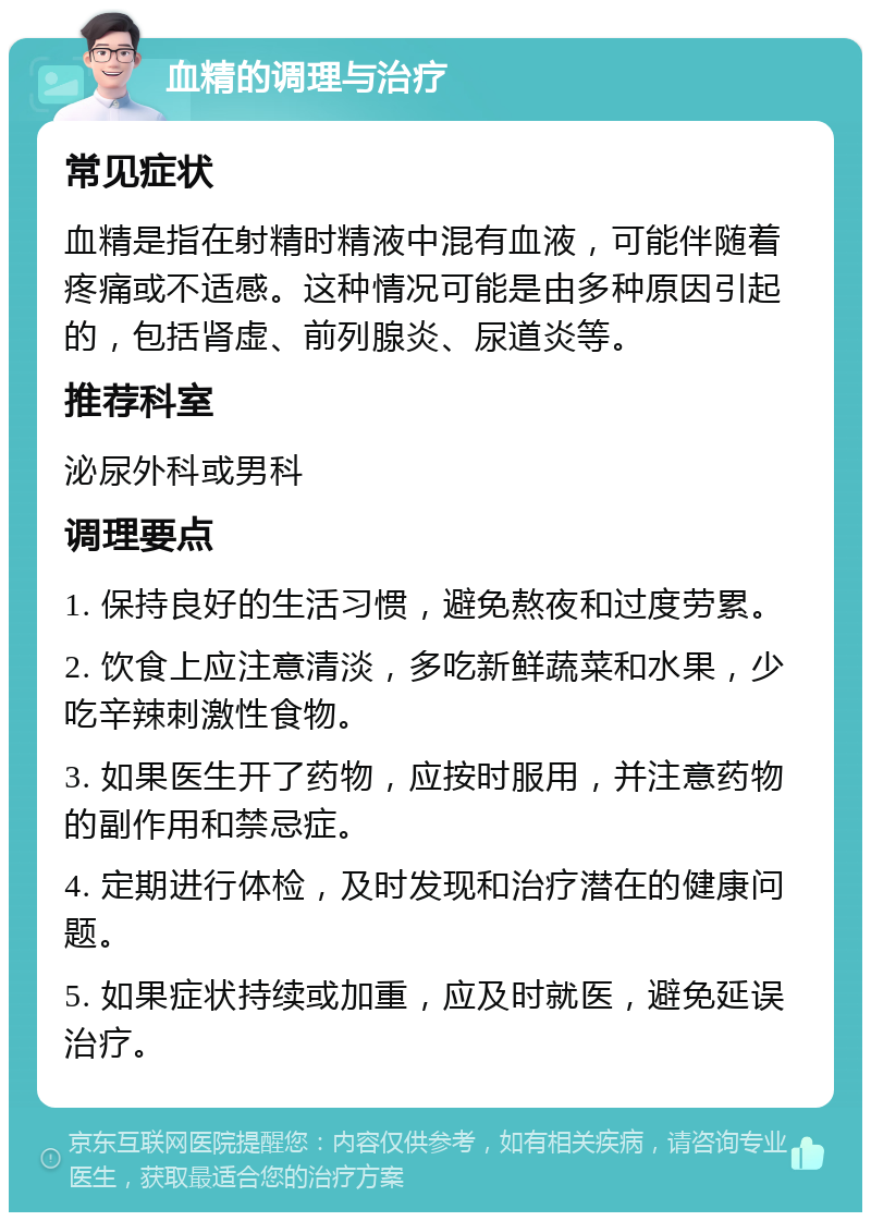 血精的调理与治疗 常见症状 血精是指在射精时精液中混有血液，可能伴随着疼痛或不适感。这种情况可能是由多种原因引起的，包括肾虚、前列腺炎、尿道炎等。 推荐科室 泌尿外科或男科 调理要点 1. 保持良好的生活习惯，避免熬夜和过度劳累。 2. 饮食上应注意清淡，多吃新鲜蔬菜和水果，少吃辛辣刺激性食物。 3. 如果医生开了药物，应按时服用，并注意药物的副作用和禁忌症。 4. 定期进行体检，及时发现和治疗潜在的健康问题。 5. 如果症状持续或加重，应及时就医，避免延误治疗。