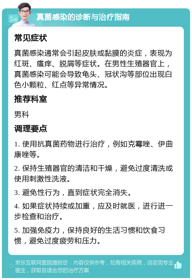 真菌感染的诊断与治疗指南 常见症状 真菌感染通常会引起皮肤或黏膜的炎症，表现为红斑、瘙痒、脱屑等症状。在男性生殖器官上，真菌感染可能会导致龟头、冠状沟等部位出现白色小颗粒、红点等异常情况。 推荐科室 男科 调理要点 1. 使用抗真菌药物进行治疗，例如克霉唑、伊曲康唑等。 2. 保持生殖器官的清洁和干燥，避免过度清洗或使用刺激性洗液。 3. 避免性行为，直到症状完全消失。 4. 如果症状持续或加重，应及时就医，进行进一步检查和治疗。 5. 加强免疫力，保持良好的生活习惯和饮食习惯，避免过度疲劳和压力。