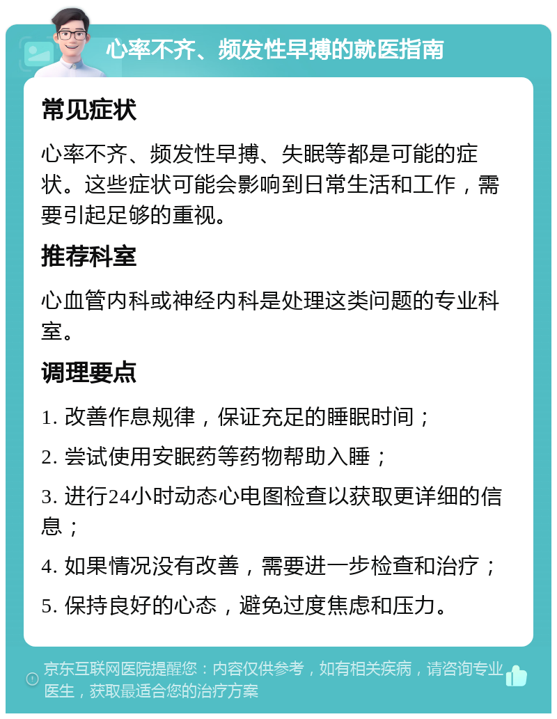 心率不齐、频发性早搏的就医指南 常见症状 心率不齐、频发性早搏、失眠等都是可能的症状。这些症状可能会影响到日常生活和工作，需要引起足够的重视。 推荐科室 心血管内科或神经内科是处理这类问题的专业科室。 调理要点 1. 改善作息规律，保证充足的睡眠时间； 2. 尝试使用安眠药等药物帮助入睡； 3. 进行24小时动态心电图检查以获取更详细的信息； 4. 如果情况没有改善，需要进一步检查和治疗； 5. 保持良好的心态，避免过度焦虑和压力。