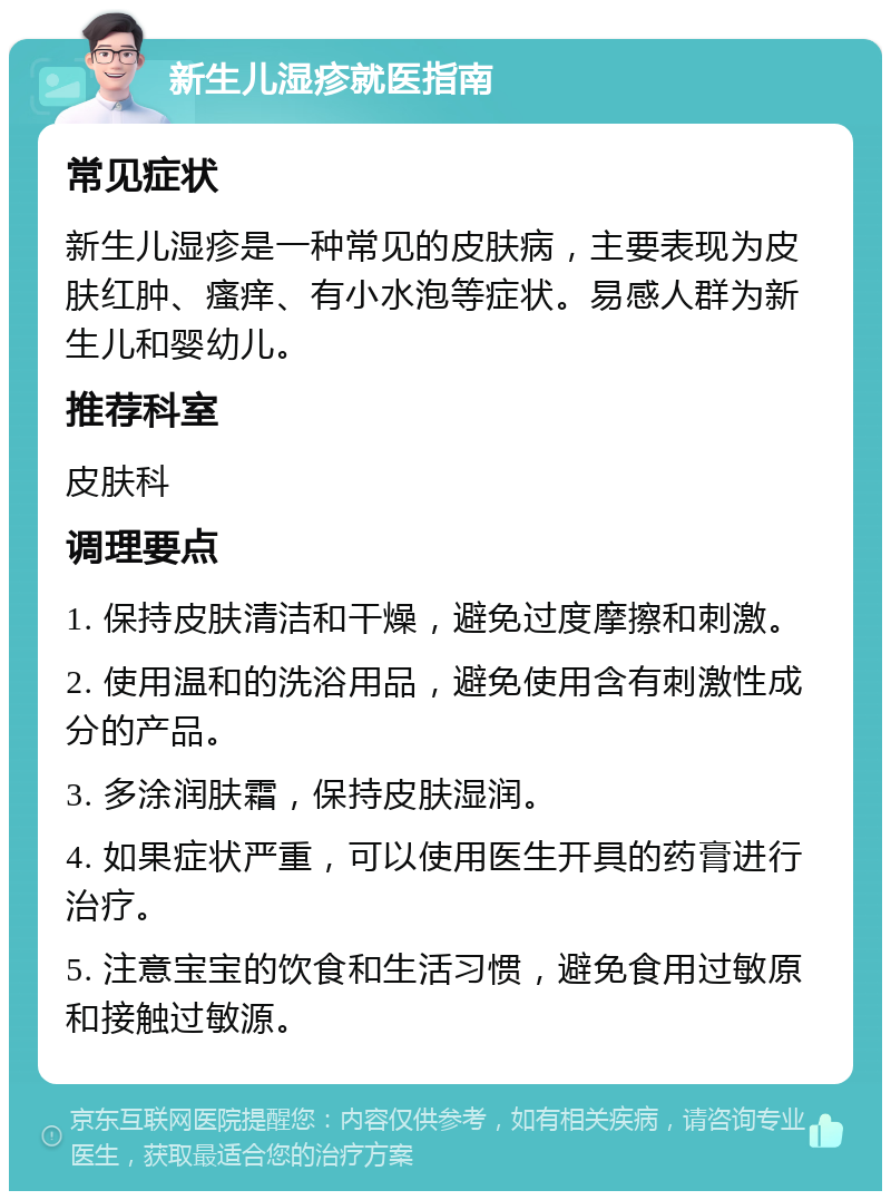 新生儿湿疹就医指南 常见症状 新生儿湿疹是一种常见的皮肤病，主要表现为皮肤红肿、瘙痒、有小水泡等症状。易感人群为新生儿和婴幼儿。 推荐科室 皮肤科 调理要点 1. 保持皮肤清洁和干燥，避免过度摩擦和刺激。 2. 使用温和的洗浴用品，避免使用含有刺激性成分的产品。 3. 多涂润肤霜，保持皮肤湿润。 4. 如果症状严重，可以使用医生开具的药膏进行治疗。 5. 注意宝宝的饮食和生活习惯，避免食用过敏原和接触过敏源。