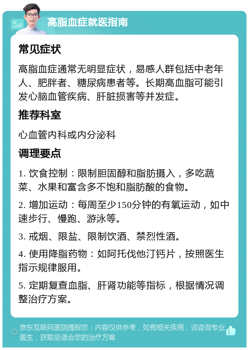 高脂血症就医指南 常见症状 高脂血症通常无明显症状，易感人群包括中老年人、肥胖者、糖尿病患者等。长期高血脂可能引发心脑血管疾病、肝脏损害等并发症。 推荐科室 心血管内科或内分泌科 调理要点 1. 饮食控制：限制胆固醇和脂肪摄入，多吃蔬菜、水果和富含多不饱和脂肪酸的食物。 2. 增加运动：每周至少150分钟的有氧运动，如中速步行、慢跑、游泳等。 3. 戒烟、限盐、限制饮酒、禁烈性酒。 4. 使用降脂药物：如阿托伐他汀钙片，按照医生指示规律服用。 5. 定期复查血脂、肝肾功能等指标，根据情况调整治疗方案。