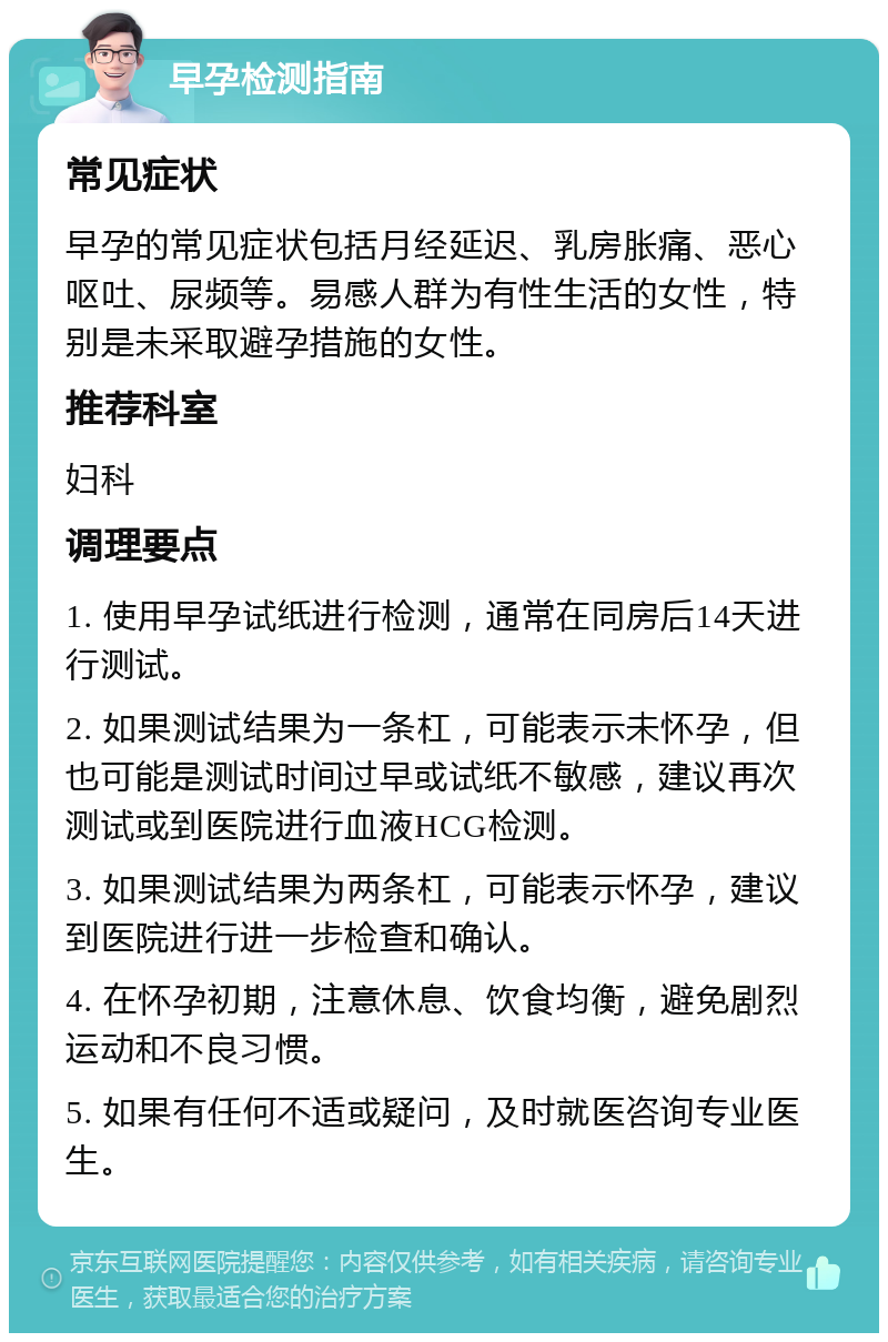 早孕检测指南 常见症状 早孕的常见症状包括月经延迟、乳房胀痛、恶心呕吐、尿频等。易感人群为有性生活的女性，特别是未采取避孕措施的女性。 推荐科室 妇科 调理要点 1. 使用早孕试纸进行检测，通常在同房后14天进行测试。 2. 如果测试结果为一条杠，可能表示未怀孕，但也可能是测试时间过早或试纸不敏感，建议再次测试或到医院进行血液HCG检测。 3. 如果测试结果为两条杠，可能表示怀孕，建议到医院进行进一步检查和确认。 4. 在怀孕初期，注意休息、饮食均衡，避免剧烈运动和不良习惯。 5. 如果有任何不适或疑问，及时就医咨询专业医生。