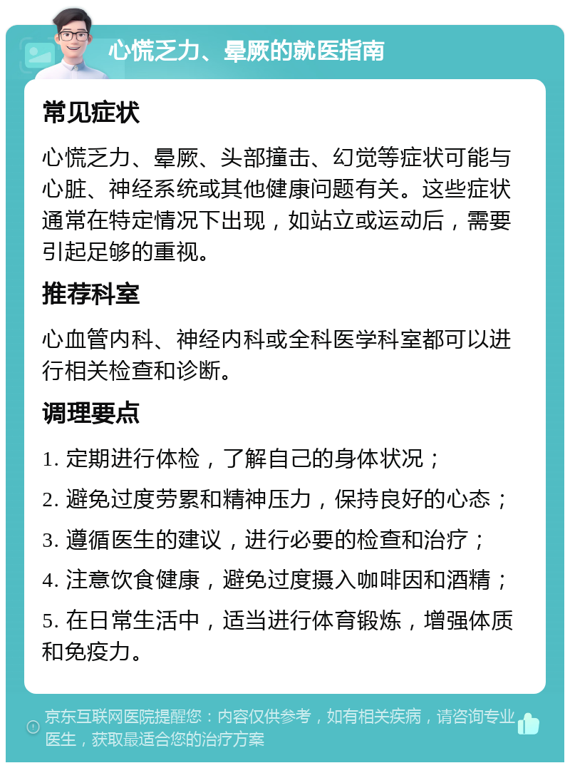 心慌乏力、晕厥的就医指南 常见症状 心慌乏力、晕厥、头部撞击、幻觉等症状可能与心脏、神经系统或其他健康问题有关。这些症状通常在特定情况下出现，如站立或运动后，需要引起足够的重视。 推荐科室 心血管内科、神经内科或全科医学科室都可以进行相关检查和诊断。 调理要点 1. 定期进行体检，了解自己的身体状况； 2. 避免过度劳累和精神压力，保持良好的心态； 3. 遵循医生的建议，进行必要的检查和治疗； 4. 注意饮食健康，避免过度摄入咖啡因和酒精； 5. 在日常生活中，适当进行体育锻炼，增强体质和免疫力。