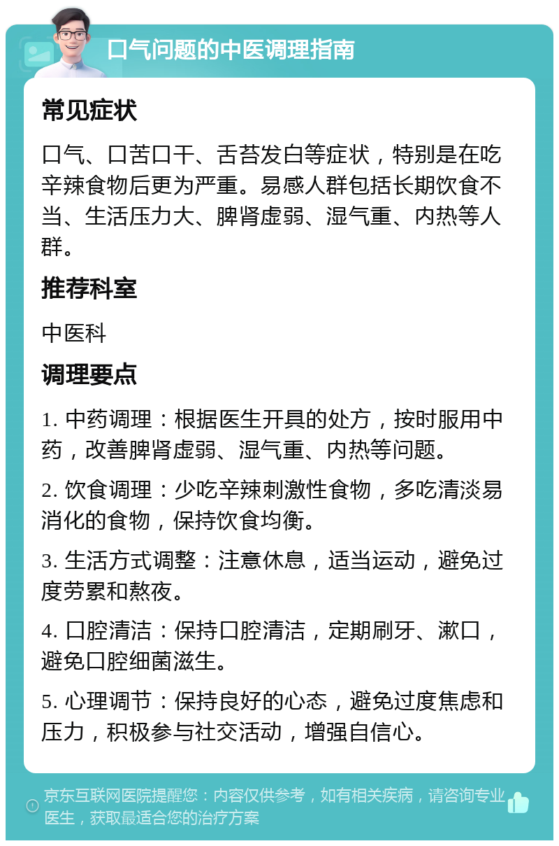 口气问题的中医调理指南 常见症状 口气、口苦口干、舌苔发白等症状，特别是在吃辛辣食物后更为严重。易感人群包括长期饮食不当、生活压力大、脾肾虚弱、湿气重、内热等人群。 推荐科室 中医科 调理要点 1. 中药调理：根据医生开具的处方，按时服用中药，改善脾肾虚弱、湿气重、内热等问题。 2. 饮食调理：少吃辛辣刺激性食物，多吃清淡易消化的食物，保持饮食均衡。 3. 生活方式调整：注意休息，适当运动，避免过度劳累和熬夜。 4. 口腔清洁：保持口腔清洁，定期刷牙、漱口，避免口腔细菌滋生。 5. 心理调节：保持良好的心态，避免过度焦虑和压力，积极参与社交活动，增强自信心。