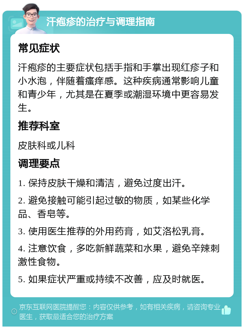 汗疱疹的治疗与调理指南 常见症状 汗疱疹的主要症状包括手指和手掌出现红疹子和小水泡，伴随着瘙痒感。这种疾病通常影响儿童和青少年，尤其是在夏季或潮湿环境中更容易发生。 推荐科室 皮肤科或儿科 调理要点 1. 保持皮肤干燥和清洁，避免过度出汗。 2. 避免接触可能引起过敏的物质，如某些化学品、香皂等。 3. 使用医生推荐的外用药膏，如艾洛松乳膏。 4. 注意饮食，多吃新鲜蔬菜和水果，避免辛辣刺激性食物。 5. 如果症状严重或持续不改善，应及时就医。