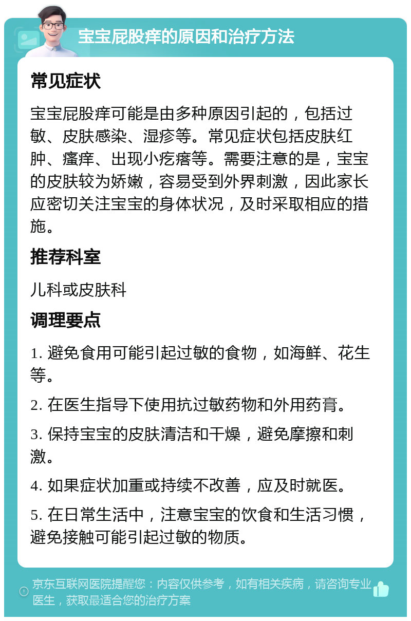 宝宝屁股痒的原因和治疗方法 常见症状 宝宝屁股痒可能是由多种原因引起的，包括过敏、皮肤感染、湿疹等。常见症状包括皮肤红肿、瘙痒、出现小疙瘩等。需要注意的是，宝宝的皮肤较为娇嫩，容易受到外界刺激，因此家长应密切关注宝宝的身体状况，及时采取相应的措施。 推荐科室 儿科或皮肤科 调理要点 1. 避免食用可能引起过敏的食物，如海鲜、花生等。 2. 在医生指导下使用抗过敏药物和外用药膏。 3. 保持宝宝的皮肤清洁和干燥，避免摩擦和刺激。 4. 如果症状加重或持续不改善，应及时就医。 5. 在日常生活中，注意宝宝的饮食和生活习惯，避免接触可能引起过敏的物质。