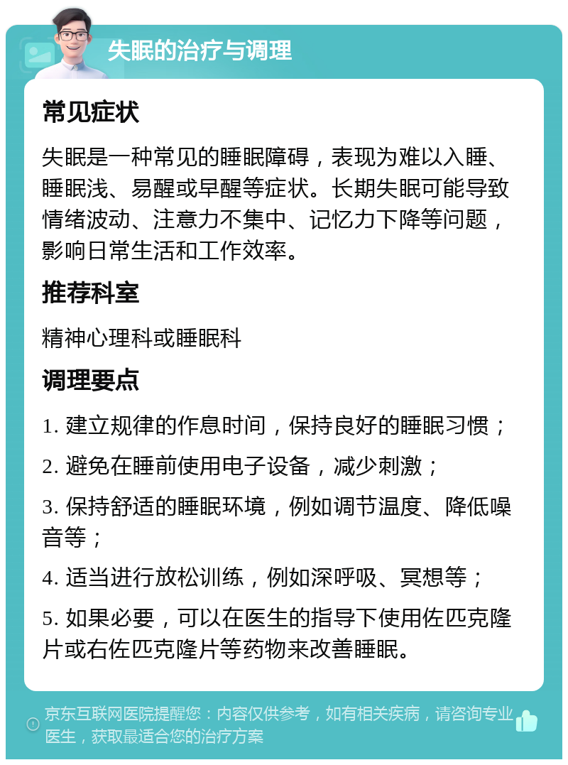 失眠的治疗与调理 常见症状 失眠是一种常见的睡眠障碍，表现为难以入睡、睡眠浅、易醒或早醒等症状。长期失眠可能导致情绪波动、注意力不集中、记忆力下降等问题，影响日常生活和工作效率。 推荐科室 精神心理科或睡眠科 调理要点 1. 建立规律的作息时间，保持良好的睡眠习惯； 2. 避免在睡前使用电子设备，减少刺激； 3. 保持舒适的睡眠环境，例如调节温度、降低噪音等； 4. 适当进行放松训练，例如深呼吸、冥想等； 5. 如果必要，可以在医生的指导下使用佐匹克隆片或右佐匹克隆片等药物来改善睡眠。