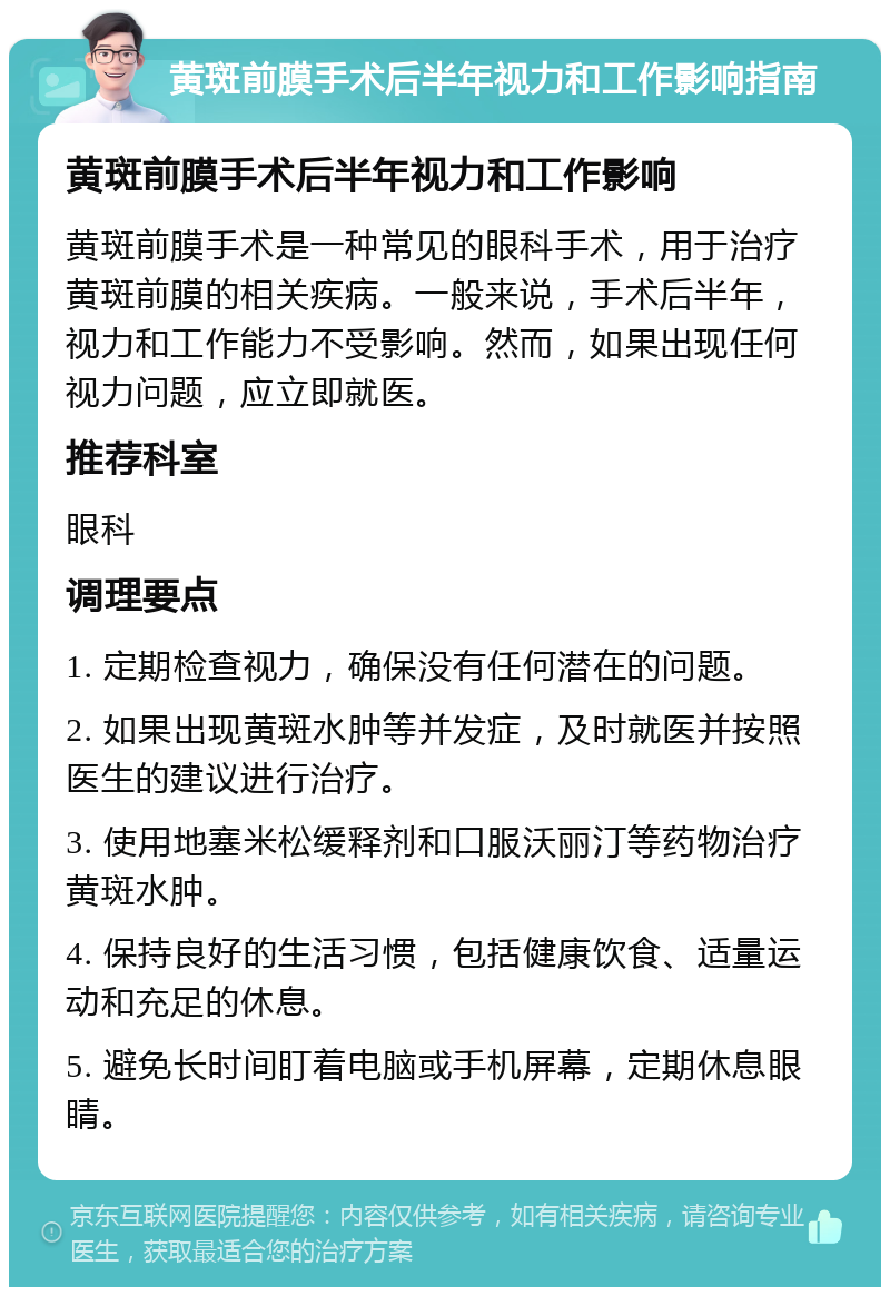 黄斑前膜手术后半年视力和工作影响指南 黄斑前膜手术后半年视力和工作影响 黄斑前膜手术是一种常见的眼科手术，用于治疗黄斑前膜的相关疾病。一般来说，手术后半年，视力和工作能力不受影响。然而，如果出现任何视力问题，应立即就医。 推荐科室 眼科 调理要点 1. 定期检查视力，确保没有任何潜在的问题。 2. 如果出现黄斑水肿等并发症，及时就医并按照医生的建议进行治疗。 3. 使用地塞米松缓释剂和口服沃丽汀等药物治疗黄斑水肿。 4. 保持良好的生活习惯，包括健康饮食、适量运动和充足的休息。 5. 避免长时间盯着电脑或手机屏幕，定期休息眼睛。