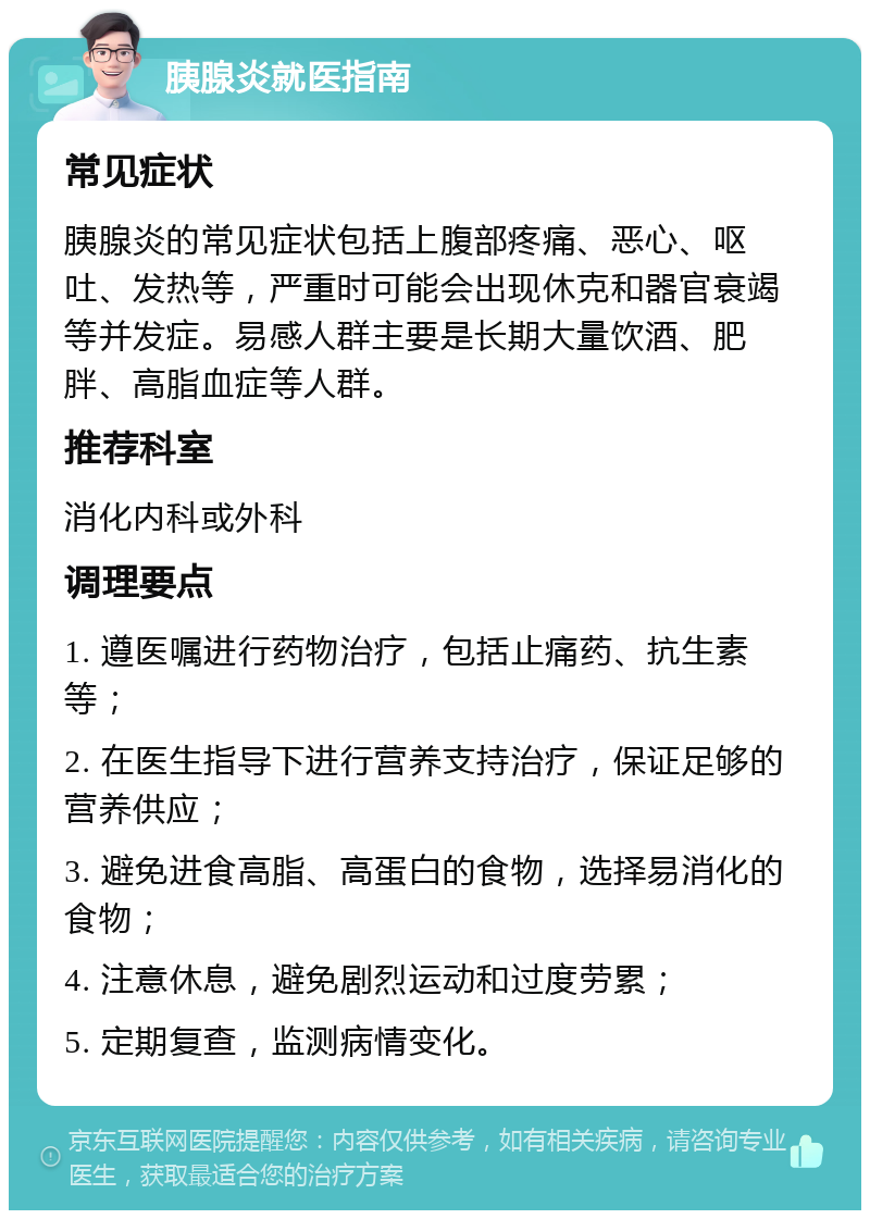 胰腺炎就医指南 常见症状 胰腺炎的常见症状包括上腹部疼痛、恶心、呕吐、发热等，严重时可能会出现休克和器官衰竭等并发症。易感人群主要是长期大量饮酒、肥胖、高脂血症等人群。 推荐科室 消化内科或外科 调理要点 1. 遵医嘱进行药物治疗，包括止痛药、抗生素等； 2. 在医生指导下进行营养支持治疗，保证足够的营养供应； 3. 避免进食高脂、高蛋白的食物，选择易消化的食物； 4. 注意休息，避免剧烈运动和过度劳累； 5. 定期复查，监测病情变化。