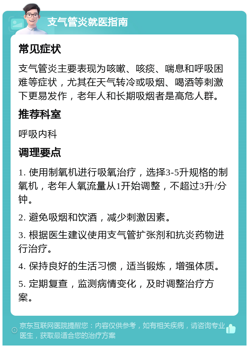 支气管炎就医指南 常见症状 支气管炎主要表现为咳嗽、咳痰、喘息和呼吸困难等症状，尤其在天气转冷或吸烟、喝酒等刺激下更易发作，老年人和长期吸烟者是高危人群。 推荐科室 呼吸内科 调理要点 1. 使用制氧机进行吸氧治疗，选择3-5升规格的制氧机，老年人氧流量从1开始调整，不超过3升/分钟。 2. 避免吸烟和饮酒，减少刺激因素。 3. 根据医生建议使用支气管扩张剂和抗炎药物进行治疗。 4. 保持良好的生活习惯，适当锻炼，增强体质。 5. 定期复查，监测病情变化，及时调整治疗方案。