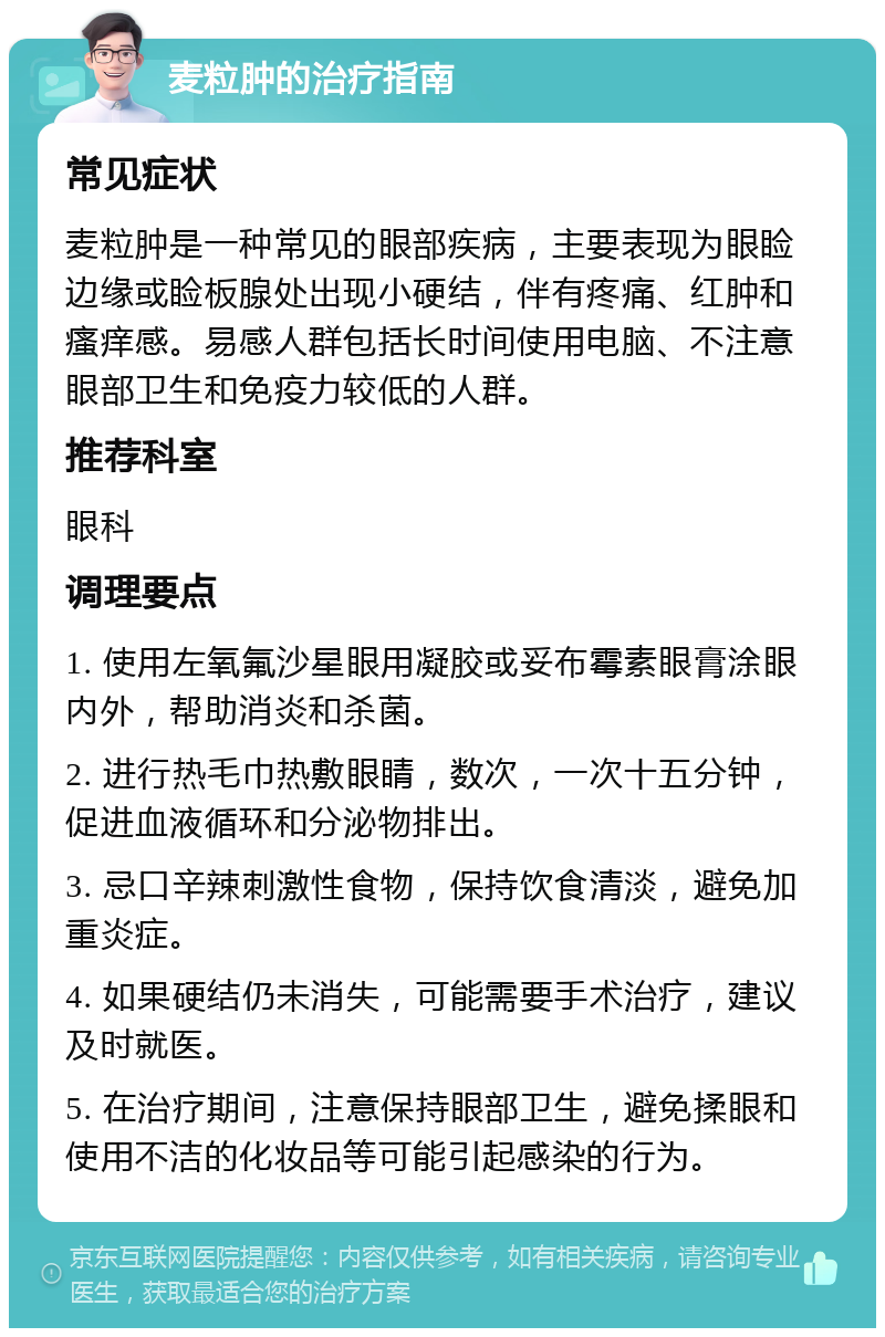 麦粒肿的治疗指南 常见症状 麦粒肿是一种常见的眼部疾病，主要表现为眼睑边缘或睑板腺处出现小硬结，伴有疼痛、红肿和瘙痒感。易感人群包括长时间使用电脑、不注意眼部卫生和免疫力较低的人群。 推荐科室 眼科 调理要点 1. 使用左氧氟沙星眼用凝胶或妥布霉素眼膏涂眼内外，帮助消炎和杀菌。 2. 进行热毛巾热敷眼睛，数次，一次十五分钟，促进血液循环和分泌物排出。 3. 忌口辛辣刺激性食物，保持饮食清淡，避免加重炎症。 4. 如果硬结仍未消失，可能需要手术治疗，建议及时就医。 5. 在治疗期间，注意保持眼部卫生，避免揉眼和使用不洁的化妆品等可能引起感染的行为。