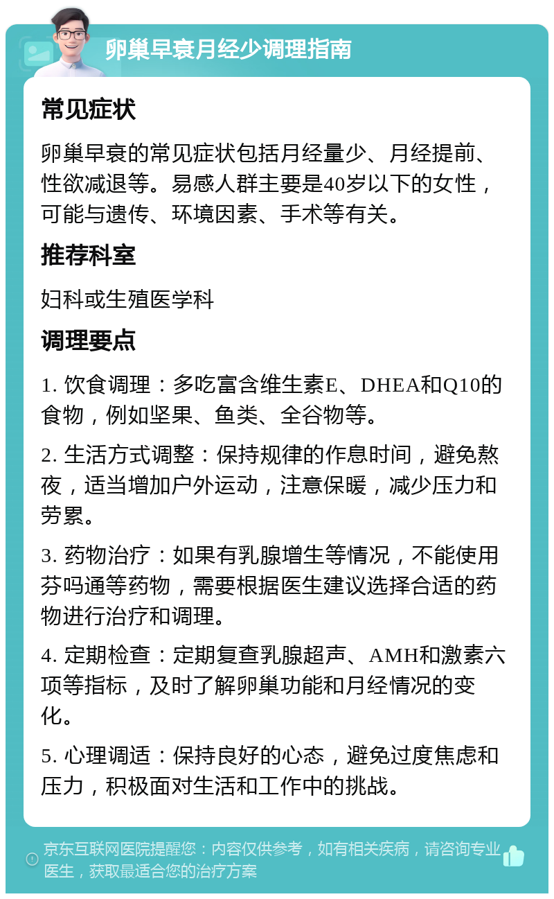 卵巢早衰月经少调理指南 常见症状 卵巢早衰的常见症状包括月经量少、月经提前、性欲减退等。易感人群主要是40岁以下的女性，可能与遗传、环境因素、手术等有关。 推荐科室 妇科或生殖医学科 调理要点 1. 饮食调理：多吃富含维生素E、DHEA和Q10的食物，例如坚果、鱼类、全谷物等。 2. 生活方式调整：保持规律的作息时间，避免熬夜，适当增加户外运动，注意保暖，减少压力和劳累。 3. 药物治疗：如果有乳腺增生等情况，不能使用芬吗通等药物，需要根据医生建议选择合适的药物进行治疗和调理。 4. 定期检查：定期复查乳腺超声、AMH和激素六项等指标，及时了解卵巢功能和月经情况的变化。 5. 心理调适：保持良好的心态，避免过度焦虑和压力，积极面对生活和工作中的挑战。