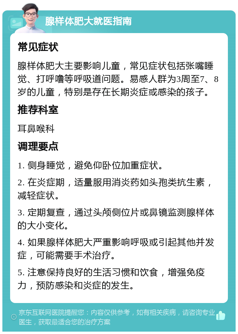 腺样体肥大就医指南 常见症状 腺样体肥大主要影响儿童，常见症状包括张嘴睡觉、打呼噜等呼吸道问题。易感人群为3周至7、8岁的儿童，特别是存在长期炎症或感染的孩子。 推荐科室 耳鼻喉科 调理要点 1. 侧身睡觉，避免仰卧位加重症状。 2. 在炎症期，适量服用消炎药如头孢类抗生素，减轻症状。 3. 定期复查，通过头颅侧位片或鼻镜监测腺样体的大小变化。 4. 如果腺样体肥大严重影响呼吸或引起其他并发症，可能需要手术治疗。 5. 注意保持良好的生活习惯和饮食，增强免疫力，预防感染和炎症的发生。