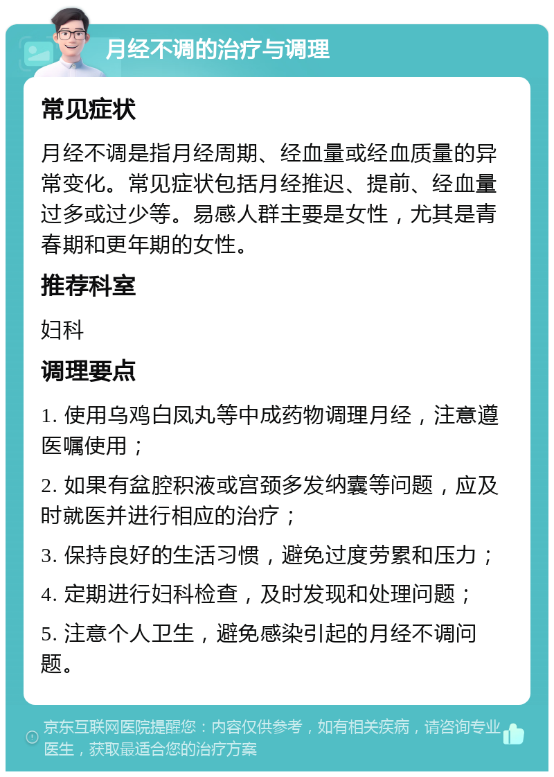 月经不调的治疗与调理 常见症状 月经不调是指月经周期、经血量或经血质量的异常变化。常见症状包括月经推迟、提前、经血量过多或过少等。易感人群主要是女性，尤其是青春期和更年期的女性。 推荐科室 妇科 调理要点 1. 使用乌鸡白凤丸等中成药物调理月经，注意遵医嘱使用； 2. 如果有盆腔积液或宫颈多发纳囊等问题，应及时就医并进行相应的治疗； 3. 保持良好的生活习惯，避免过度劳累和压力； 4. 定期进行妇科检查，及时发现和处理问题； 5. 注意个人卫生，避免感染引起的月经不调问题。