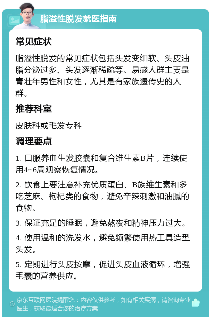 脂溢性脱发就医指南 常见症状 脂溢性脱发的常见症状包括头发变细软、头皮油脂分泌过多、头发逐渐稀疏等。易感人群主要是青壮年男性和女性，尤其是有家族遗传史的人群。 推荐科室 皮肤科或毛发专科 调理要点 1. 口服养血生发胶囊和复合维生素B片，连续使用4~6周观察恢复情况。 2. 饮食上要注意补充优质蛋白、B族维生素和多吃芝麻、枸杞类的食物，避免辛辣刺激和油腻的食物。 3. 保证充足的睡眠，避免熬夜和精神压力过大。 4. 使用温和的洗发水，避免频繁使用热工具造型头发。 5. 定期进行头皮按摩，促进头皮血液循环，增强毛囊的营养供应。