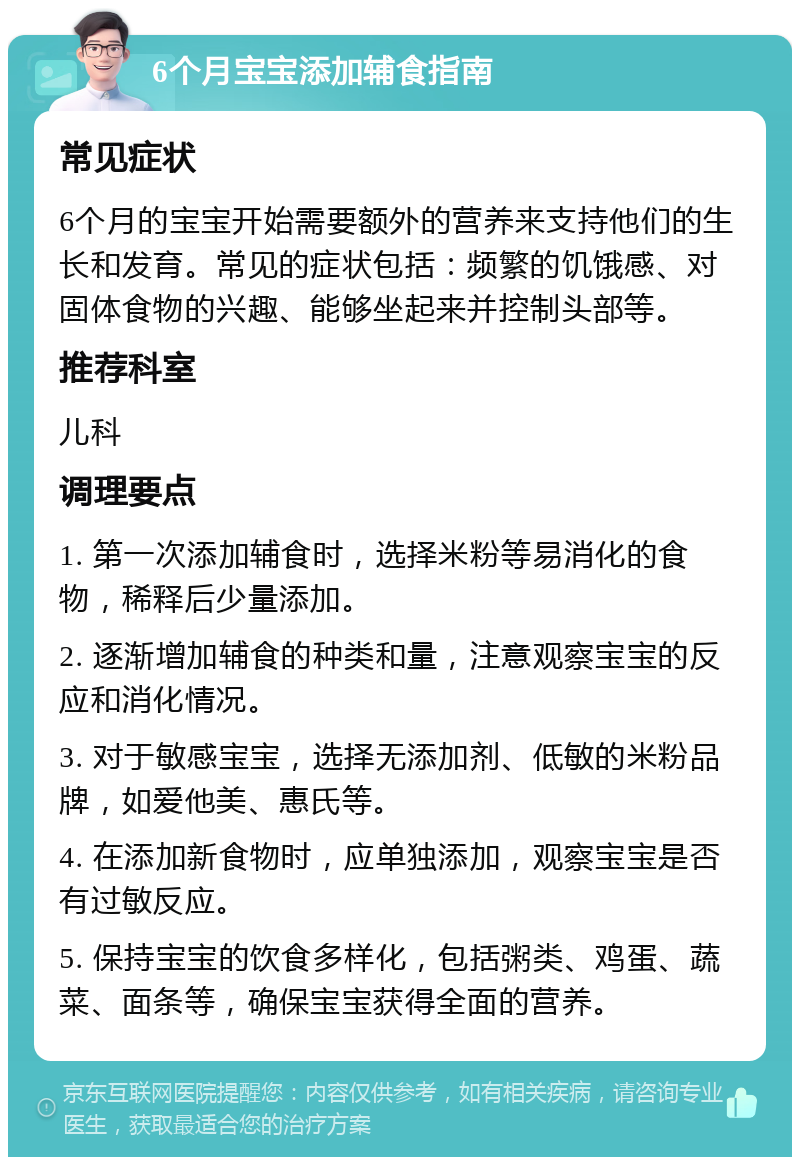 6个月宝宝添加辅食指南 常见症状 6个月的宝宝开始需要额外的营养来支持他们的生长和发育。常见的症状包括：频繁的饥饿感、对固体食物的兴趣、能够坐起来并控制头部等。 推荐科室 儿科 调理要点 1. 第一次添加辅食时，选择米粉等易消化的食物，稀释后少量添加。 2. 逐渐增加辅食的种类和量，注意观察宝宝的反应和消化情况。 3. 对于敏感宝宝，选择无添加剂、低敏的米粉品牌，如爱他美、惠氏等。 4. 在添加新食物时，应单独添加，观察宝宝是否有过敏反应。 5. 保持宝宝的饮食多样化，包括粥类、鸡蛋、蔬菜、面条等，确保宝宝获得全面的营养。