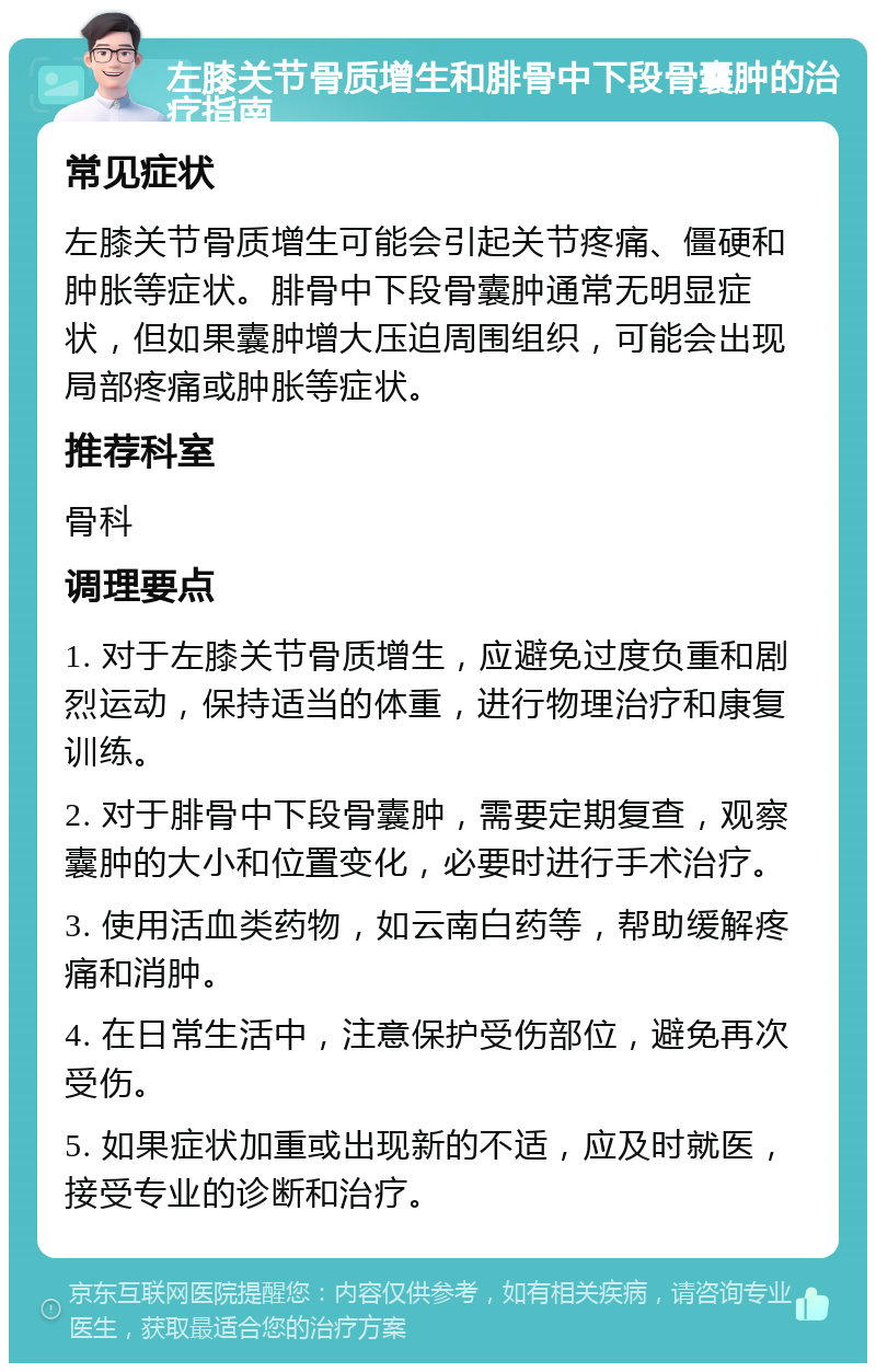 左膝关节骨质增生和腓骨中下段骨囊肿的治疗指南 常见症状 左膝关节骨质增生可能会引起关节疼痛、僵硬和肿胀等症状。腓骨中下段骨囊肿通常无明显症状，但如果囊肿增大压迫周围组织，可能会出现局部疼痛或肿胀等症状。 推荐科室 骨科 调理要点 1. 对于左膝关节骨质增生，应避免过度负重和剧烈运动，保持适当的体重，进行物理治疗和康复训练。 2. 对于腓骨中下段骨囊肿，需要定期复查，观察囊肿的大小和位置变化，必要时进行手术治疗。 3. 使用活血类药物，如云南白药等，帮助缓解疼痛和消肿。 4. 在日常生活中，注意保护受伤部位，避免再次受伤。 5. 如果症状加重或出现新的不适，应及时就医，接受专业的诊断和治疗。