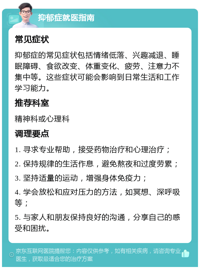 抑郁症就医指南 常见症状 抑郁症的常见症状包括情绪低落、兴趣减退、睡眠障碍、食欲改变、体重变化、疲劳、注意力不集中等。这些症状可能会影响到日常生活和工作学习能力。 推荐科室 精神科或心理科 调理要点 1. 寻求专业帮助，接受药物治疗和心理治疗； 2. 保持规律的生活作息，避免熬夜和过度劳累； 3. 坚持适量的运动，增强身体免疫力； 4. 学会放松和应对压力的方法，如冥想、深呼吸等； 5. 与家人和朋友保持良好的沟通，分享自己的感受和困扰。