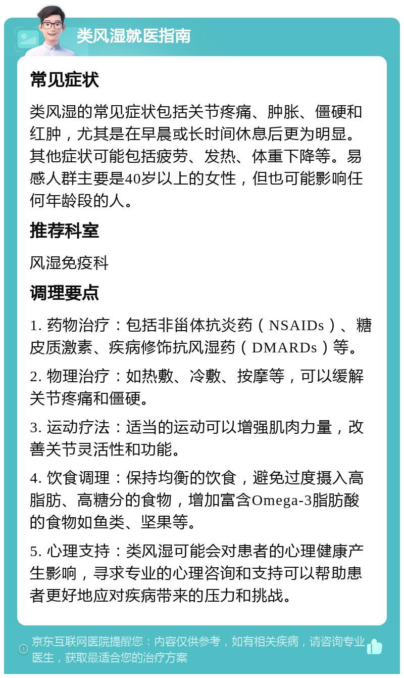 类风湿就医指南 常见症状 类风湿的常见症状包括关节疼痛、肿胀、僵硬和红肿，尤其是在早晨或长时间休息后更为明显。其他症状可能包括疲劳、发热、体重下降等。易感人群主要是40岁以上的女性，但也可能影响任何年龄段的人。 推荐科室 风湿免疫科 调理要点 1. 药物治疗：包括非甾体抗炎药（NSAIDs）、糖皮质激素、疾病修饰抗风湿药（DMARDs）等。 2. 物理治疗：如热敷、冷敷、按摩等，可以缓解关节疼痛和僵硬。 3. 运动疗法：适当的运动可以增强肌肉力量，改善关节灵活性和功能。 4. 饮食调理：保持均衡的饮食，避免过度摄入高脂肪、高糖分的食物，增加富含Omega-3脂肪酸的食物如鱼类、坚果等。 5. 心理支持：类风湿可能会对患者的心理健康产生影响，寻求专业的心理咨询和支持可以帮助患者更好地应对疾病带来的压力和挑战。