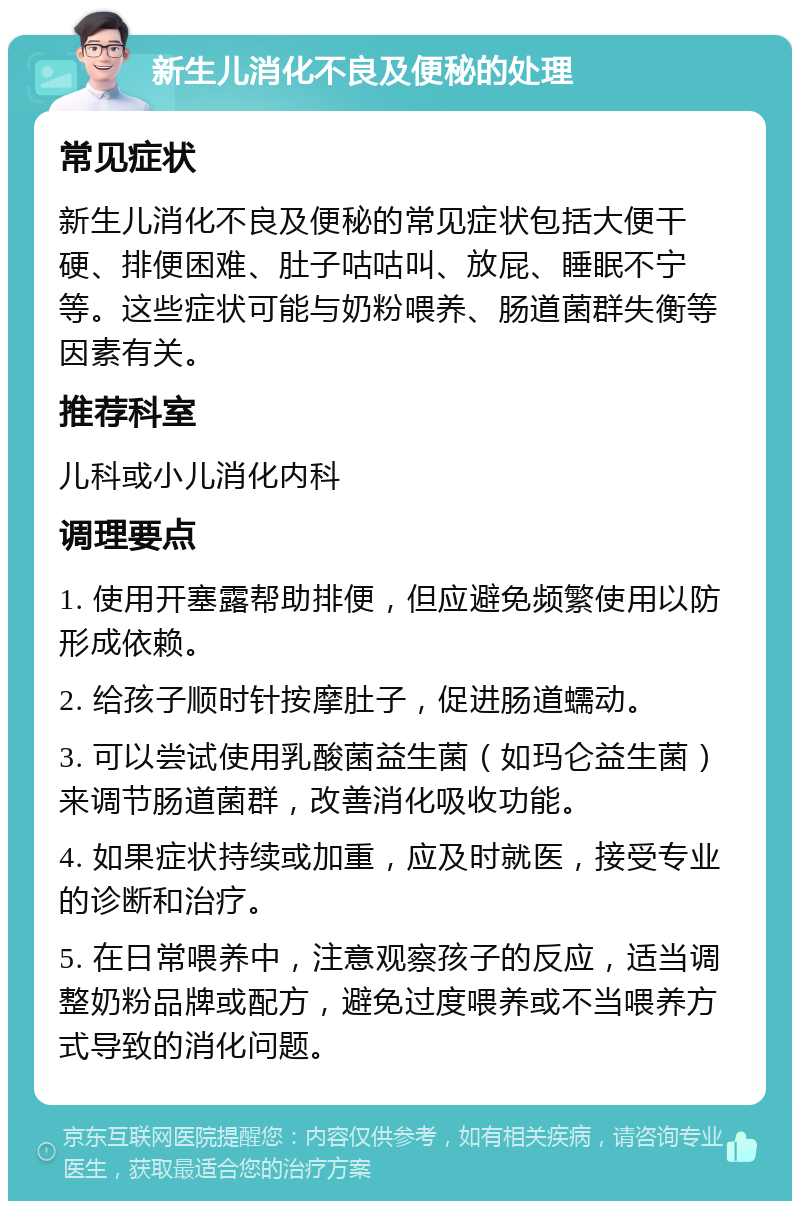 新生儿消化不良及便秘的处理 常见症状 新生儿消化不良及便秘的常见症状包括大便干硬、排便困难、肚子咕咕叫、放屁、睡眠不宁等。这些症状可能与奶粉喂养、肠道菌群失衡等因素有关。 推荐科室 儿科或小儿消化内科 调理要点 1. 使用开塞露帮助排便，但应避免频繁使用以防形成依赖。 2. 给孩子顺时针按摩肚子，促进肠道蠕动。 3. 可以尝试使用乳酸菌益生菌（如玛仑益生菌）来调节肠道菌群，改善消化吸收功能。 4. 如果症状持续或加重，应及时就医，接受专业的诊断和治疗。 5. 在日常喂养中，注意观察孩子的反应，适当调整奶粉品牌或配方，避免过度喂养或不当喂养方式导致的消化问题。