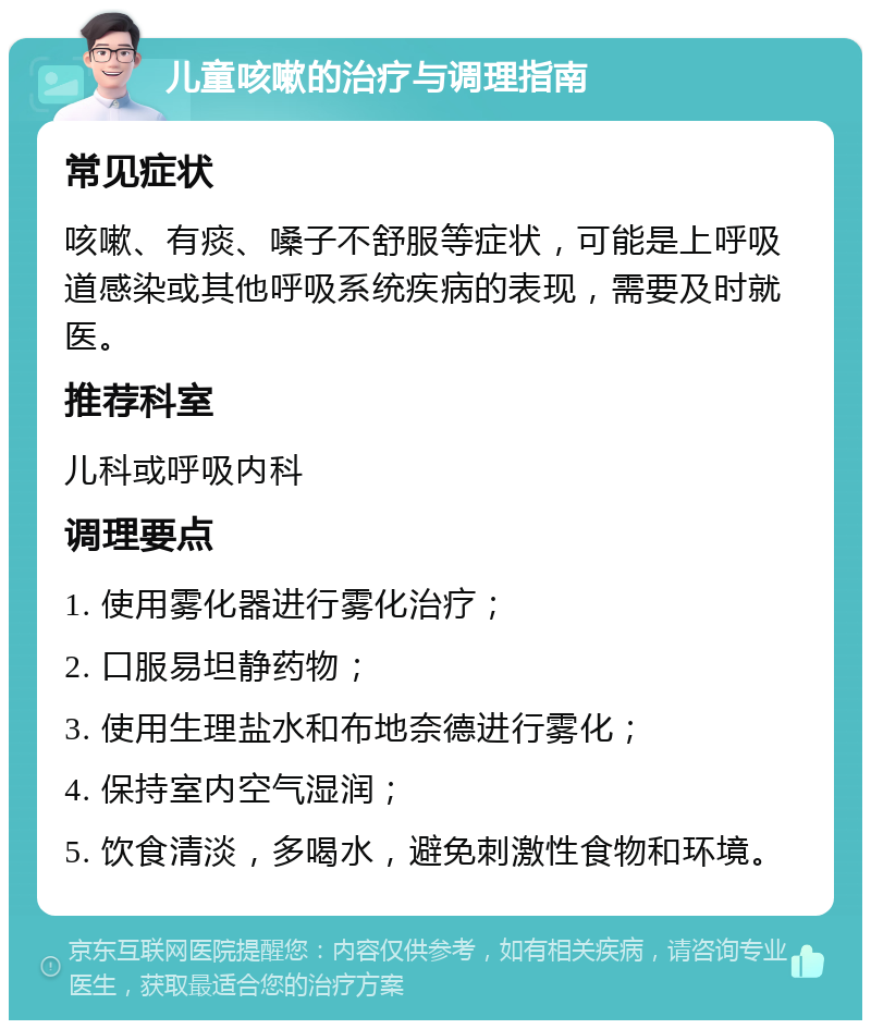 儿童咳嗽的治疗与调理指南 常见症状 咳嗽、有痰、嗓子不舒服等症状，可能是上呼吸道感染或其他呼吸系统疾病的表现，需要及时就医。 推荐科室 儿科或呼吸内科 调理要点 1. 使用雾化器进行雾化治疗； 2. 口服易坦静药物； 3. 使用生理盐水和布地奈德进行雾化； 4. 保持室内空气湿润； 5. 饮食清淡，多喝水，避免刺激性食物和环境。