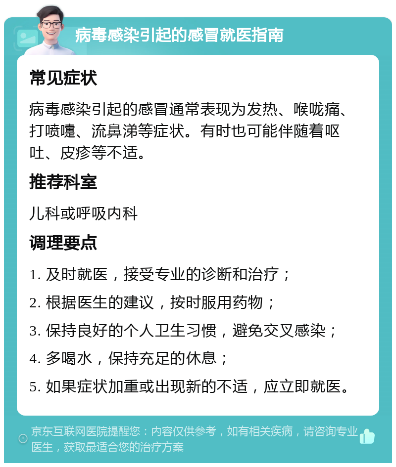 病毒感染引起的感冒就医指南 常见症状 病毒感染引起的感冒通常表现为发热、喉咙痛、打喷嚏、流鼻涕等症状。有时也可能伴随着呕吐、皮疹等不适。 推荐科室 儿科或呼吸内科 调理要点 1. 及时就医，接受专业的诊断和治疗； 2. 根据医生的建议，按时服用药物； 3. 保持良好的个人卫生习惯，避免交叉感染； 4. 多喝水，保持充足的休息； 5. 如果症状加重或出现新的不适，应立即就医。