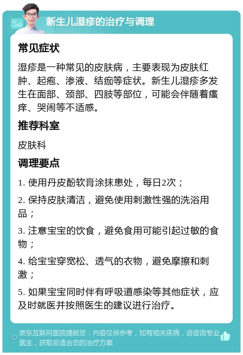 新生儿湿疹的治疗与调理 常见症状 湿疹是一种常见的皮肤病，主要表现为皮肤红肿、起疱、渗液、结痂等症状。新生儿湿疹多发生在面部、颈部、四肢等部位，可能会伴随着瘙痒、哭闹等不适感。 推荐科室 皮肤科 调理要点 1. 使用丹皮酚软膏涂抹患处，每日2次； 2. 保持皮肤清洁，避免使用刺激性强的洗浴用品； 3. 注意宝宝的饮食，避免食用可能引起过敏的食物； 4. 给宝宝穿宽松、透气的衣物，避免摩擦和刺激； 5. 如果宝宝同时伴有呼吸道感染等其他症状，应及时就医并按照医生的建议进行治疗。