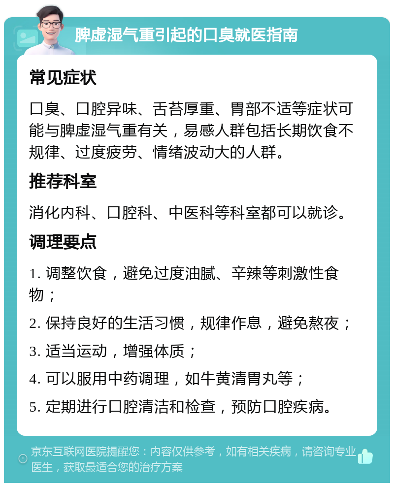 脾虚湿气重引起的口臭就医指南 常见症状 口臭、口腔异味、舌苔厚重、胃部不适等症状可能与脾虚湿气重有关，易感人群包括长期饮食不规律、过度疲劳、情绪波动大的人群。 推荐科室 消化内科、口腔科、中医科等科室都可以就诊。 调理要点 1. 调整饮食，避免过度油腻、辛辣等刺激性食物； 2. 保持良好的生活习惯，规律作息，避免熬夜； 3. 适当运动，增强体质； 4. 可以服用中药调理，如牛黄清胃丸等； 5. 定期进行口腔清洁和检查，预防口腔疾病。