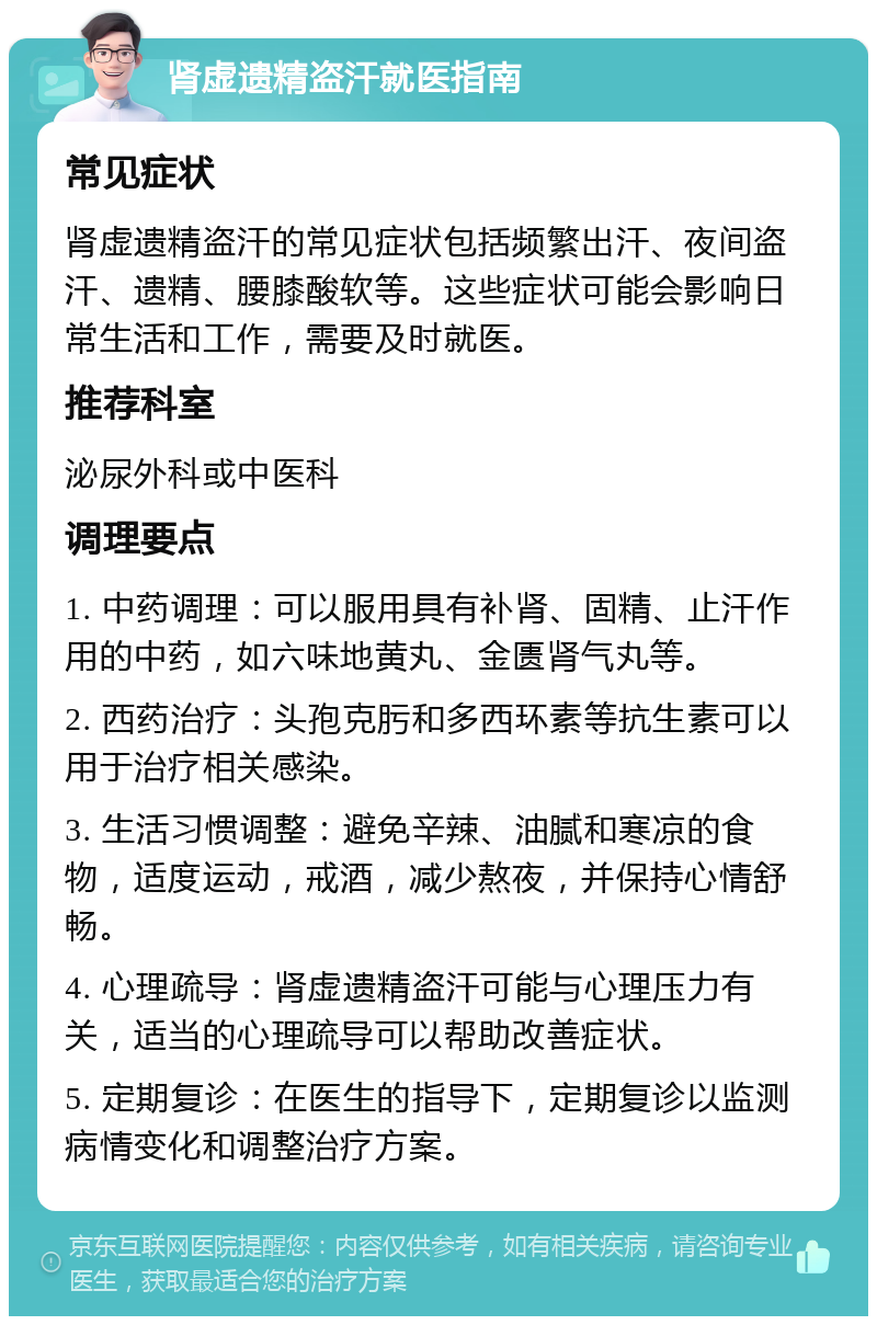 肾虚遗精盗汗就医指南 常见症状 肾虚遗精盗汗的常见症状包括频繁出汗、夜间盗汗、遗精、腰膝酸软等。这些症状可能会影响日常生活和工作，需要及时就医。 推荐科室 泌尿外科或中医科 调理要点 1. 中药调理：可以服用具有补肾、固精、止汗作用的中药，如六味地黄丸、金匮肾气丸等。 2. 西药治疗：头孢克肟和多西环素等抗生素可以用于治疗相关感染。 3. 生活习惯调整：避免辛辣、油腻和寒凉的食物，适度运动，戒酒，减少熬夜，并保持心情舒畅。 4. 心理疏导：肾虚遗精盗汗可能与心理压力有关，适当的心理疏导可以帮助改善症状。 5. 定期复诊：在医生的指导下，定期复诊以监测病情变化和调整治疗方案。