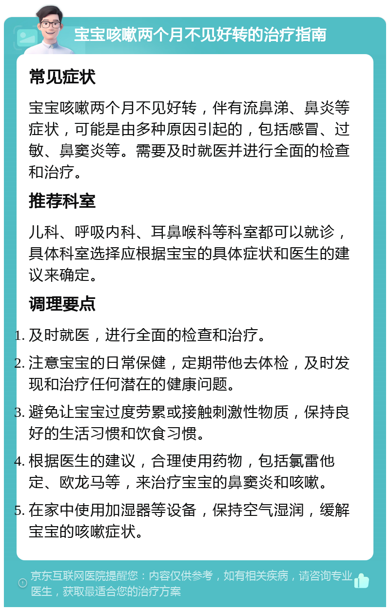 宝宝咳嗽两个月不见好转的治疗指南 常见症状 宝宝咳嗽两个月不见好转，伴有流鼻涕、鼻炎等症状，可能是由多种原因引起的，包括感冒、过敏、鼻窦炎等。需要及时就医并进行全面的检查和治疗。 推荐科室 儿科、呼吸内科、耳鼻喉科等科室都可以就诊，具体科室选择应根据宝宝的具体症状和医生的建议来确定。 调理要点 及时就医，进行全面的检查和治疗。 注意宝宝的日常保健，定期带他去体检，及时发现和治疗任何潜在的健康问题。 避免让宝宝过度劳累或接触刺激性物质，保持良好的生活习惯和饮食习惯。 根据医生的建议，合理使用药物，包括氯雷他定、欧龙马等，来治疗宝宝的鼻窦炎和咳嗽。 在家中使用加湿器等设备，保持空气湿润，缓解宝宝的咳嗽症状。