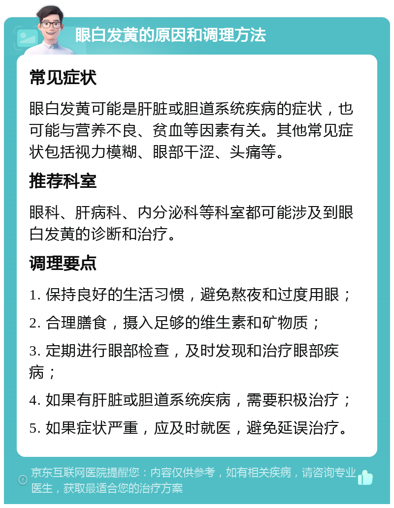 眼白发黄的原因和调理方法 常见症状 眼白发黄可能是肝脏或胆道系统疾病的症状，也可能与营养不良、贫血等因素有关。其他常见症状包括视力模糊、眼部干涩、头痛等。 推荐科室 眼科、肝病科、内分泌科等科室都可能涉及到眼白发黄的诊断和治疗。 调理要点 1. 保持良好的生活习惯，避免熬夜和过度用眼； 2. 合理膳食，摄入足够的维生素和矿物质； 3. 定期进行眼部检查，及时发现和治疗眼部疾病； 4. 如果有肝脏或胆道系统疾病，需要积极治疗； 5. 如果症状严重，应及时就医，避免延误治疗。