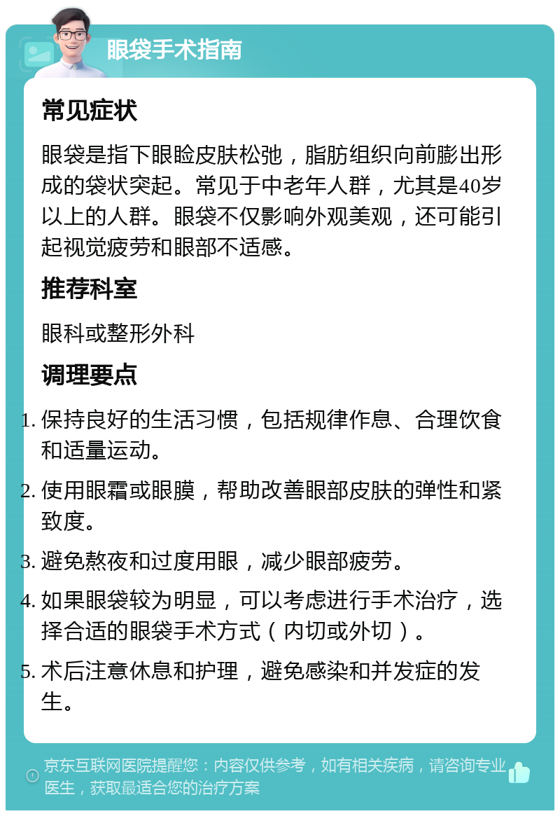 眼袋手术指南 常见症状 眼袋是指下眼睑皮肤松弛，脂肪组织向前膨出形成的袋状突起。常见于中老年人群，尤其是40岁以上的人群。眼袋不仅影响外观美观，还可能引起视觉疲劳和眼部不适感。 推荐科室 眼科或整形外科 调理要点 保持良好的生活习惯，包括规律作息、合理饮食和适量运动。 使用眼霜或眼膜，帮助改善眼部皮肤的弹性和紧致度。 避免熬夜和过度用眼，减少眼部疲劳。 如果眼袋较为明显，可以考虑进行手术治疗，选择合适的眼袋手术方式（内切或外切）。 术后注意休息和护理，避免感染和并发症的发生。