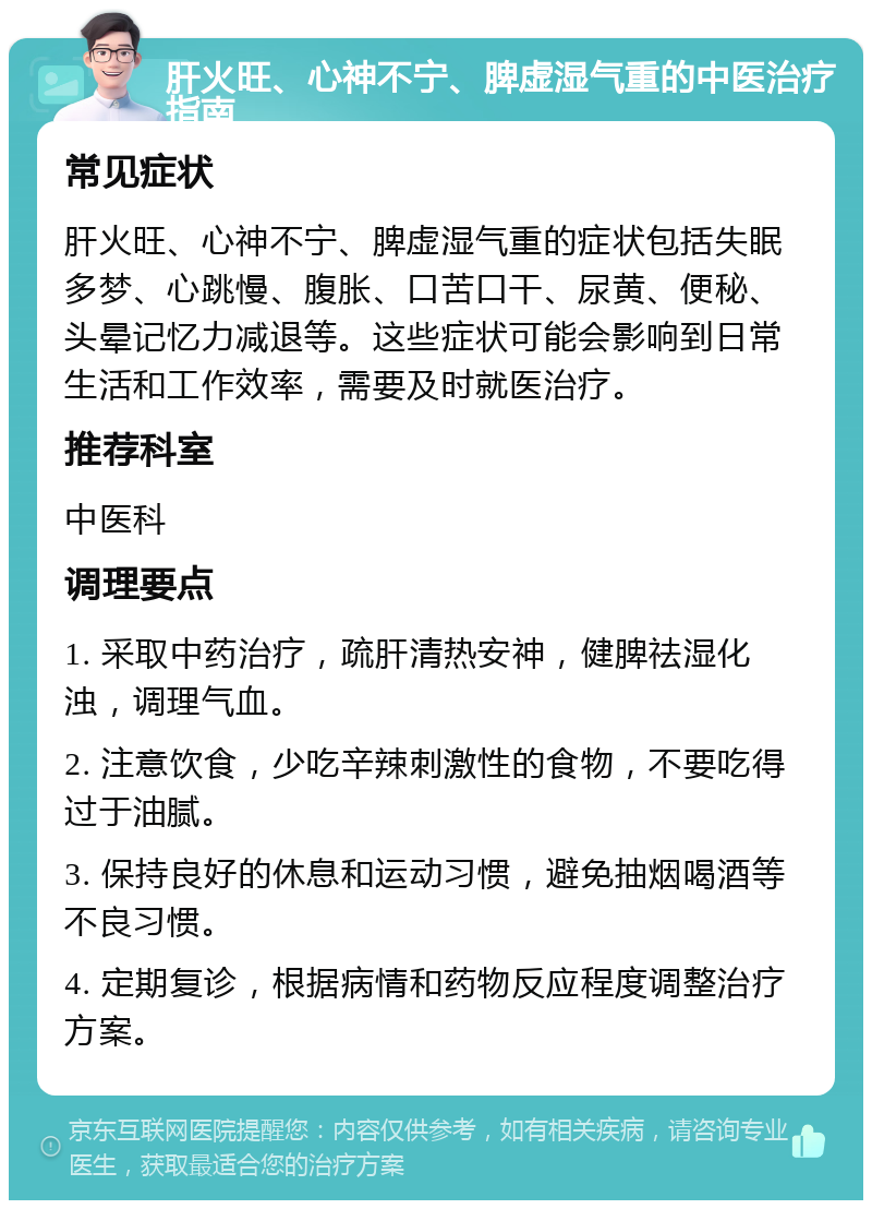 肝火旺、心神不宁、脾虚湿气重的中医治疗指南 常见症状 肝火旺、心神不宁、脾虚湿气重的症状包括失眠多梦、心跳慢、腹胀、口苦口干、尿黄、便秘、头晕记忆力减退等。这些症状可能会影响到日常生活和工作效率，需要及时就医治疗。 推荐科室 中医科 调理要点 1. 采取中药治疗，疏肝清热安神，健脾祛湿化浊，调理气血。 2. 注意饮食，少吃辛辣刺激性的食物，不要吃得过于油腻。 3. 保持良好的休息和运动习惯，避免抽烟喝酒等不良习惯。 4. 定期复诊，根据病情和药物反应程度调整治疗方案。