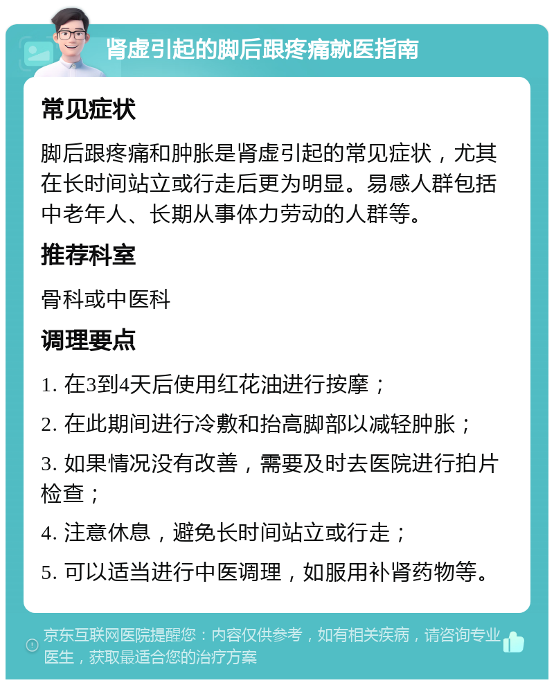 肾虚引起的脚后跟疼痛就医指南 常见症状 脚后跟疼痛和肿胀是肾虚引起的常见症状，尤其在长时间站立或行走后更为明显。易感人群包括中老年人、长期从事体力劳动的人群等。 推荐科室 骨科或中医科 调理要点 1. 在3到4天后使用红花油进行按摩； 2. 在此期间进行冷敷和抬高脚部以减轻肿胀； 3. 如果情况没有改善，需要及时去医院进行拍片检查； 4. 注意休息，避免长时间站立或行走； 5. 可以适当进行中医调理，如服用补肾药物等。